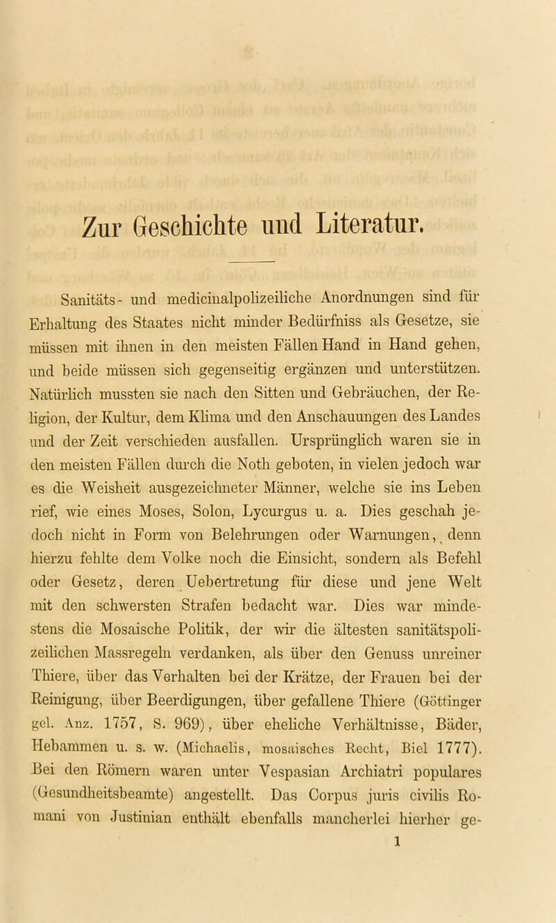 Zur Geschichte und Literatur. Sanitäts- und mediciualpolizeiliche Anordnungen sind für Erhaltung des Staates nicht mmder Bedüi’fniss als Gesetze, sie müssen mit ihnen in den meisten Fällen Hand in Hand gehen, und beide müssen sich gegenseitig ergänzen und unterstützen. Natüi'lich mussten sie nach den Sitten und Gebräuchen, der Re- ligion, der Kultur, dem Khma und den Anschauungen des Landes und der Zeit verschieden ausfallen. Ursprünglich waren sie in den meisten Fällen dm’ch die Noth geboten, in vielen jedoch war es die Weisheit ausgezeichneter Männer, welche sie ins Leben rief, wie eines Moses, Solon, Lycui-gus u. a. Dies geschah je- doch nicht in Form von Belehrungen oder Warnungen, denn hierzu fehlte dem Volke noch die Einsicht, sondern als Befehl oder Gesetz, deren Uebertretung für diese und jene Welt mit den schwersten Strafen bedacht war. Dies war minde- stens die Mosaische Pohtik, der wir die ältesten sanitätspoli- zeilichen Massregeha verdanken, als über den Genuss unreiner Thiere, über das Verhalten bei der Krätze, der Frauen bei der Reinigung, über Beerdigungen, über gefallene Thiere (Göttinger geh Anz. 1757, S. 969), über eheliche Verhältnisse, Bäder, Hebammen u. s. w. (Michaelis, mosaisches Recht, Biel 1777). Bei den Römern waren unter Vespasian Archiatri populäres (Gesundheitsbeamte) angestellt. Das Corpus juris civihs Ro- mani von Justinian enthält ebenfalls mancherlei hierher ge-