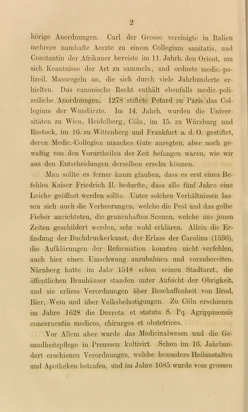 liörige Anordnungen. Carl der Grosse vereinigte in Italien mehrere naniliafte Aerzte zu einem Collegium sanitatis, und Constantin der Afrikaner bereiste im 11. Jahrh. den Orient, um sich Kenntnisse der Art zu sammeln, und ordnete medic.-po- lizeil. Massregehi an, die sich durch viele Jahrhunderte er- hielten. Das canonische Recht enthält ebenfalls medic.-poli- zeihche Anordnungen. 1278 stiftete Petard zu Paris das Col- legium der Wundärzte. Im 14. Jaluh. Avurden die Univer- sitäten zu Wien, Heidelberg, Cölii, im 15. zu Würzburg mid Rostock, im 16. zu Wittenberg und Franlcfurt a. d. 0. gestiftet, deren Medic.-Collegien manches Gute anregten, aber noch ge- waltig von den Vormdheilen der Zeit befangen Avaren, Avie aatt aus den Entscheidungen derselben ersehn können. Man sollte es ferner kaum glauben, dass es erst eines Be- fehles Kaiser Friedrich II. bedurfte, dass aUe fünf Jahre eine Leiche geöffnet werden sollte. Unter solchen Verhältnissen las- sen sich auch die Verheerungen, Avelche die Pest und das gelbe Fieber amüchteten, die grauenliaften Scenen, welche aus jenen Zeiten geschildert werden, sein* wohl erklären. Allein die Er- findung der Buchchuckerkunst, der Erlass der Carohna (1536), die Aufldärungen der Reformation komiten nicht verfelüen, auch liier einen UmschAvung anzubahnen und vorzubereiten. Nüi’nherg hatte im Jahr 1518 schon seinen Stadtarzt, die öffenthchen Brauhäuser standen unter Aufsicht der Obrigkeit, und sie erhess Verordnungen über Beschaffenheit von Brod, Bier, Wein und über VoUcsbelustigungen. Zu Cölu erschienen im Jalire 1628 die Decreta et statuta S. Pq. Agi’ippinensis concernentia medicos, chü-urgos et obstetrices. Vor Allem aber Aviu’de das Medicinahvesen und die Ge- sundheitspflege in Preussen kultivirt. Schon im 16. Jahrhun- dert erschienen Verordnungen, Avelche besonders Heilanstalten und Apotheken betrafen, und im Jahre 1685 AAmrde vom grossen