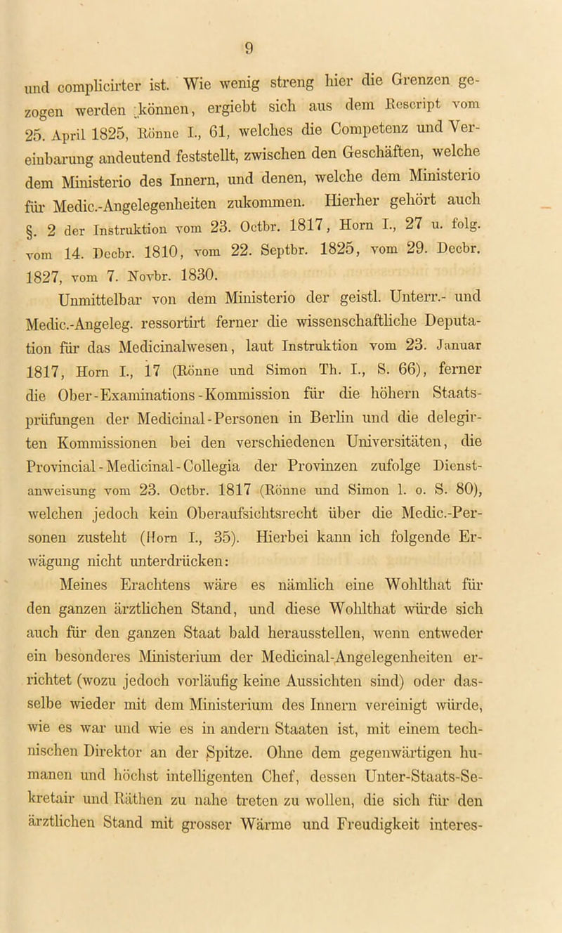 und complicii’ter ist. Wie wenig streng hier die Gienzen ge- zogen werden :können, ergiebt sich aus dem Kescript vom 25. April 1825, Könne I., 61, welches die Coinpetenz und Ver- einhai-ung andeutend feststellt, zwischen den Geschäften, welche dem Ministerio des Innern, und denen, welche dem Ministerio füi' Medic.-Angelegenheiten zukoimnen. Hierher gehört auch §. 2 der Instruktion vom 23. Octbr. 1817, Horn I., 27 u. folg, vom 14. Decbr. 1810, vom 22. Septbr. 1825, vom 29. Decbr. 1827, vom 7. Hovbr. 1830. Unmittelbar von dem Ministerio der geistl. Unterr.- und Medic.-Angeleg. ressorth-t ferner die wissenschaftliche Deputa- tion für das Medicinalwesen, laut Instruktion vom 23. Januar 1817, Horn L, 17 (Könne und Simon Th. I., S. 66), ferner die Ober-Examinations-Kommission für die höhern Staats- prüfungen der Medicmal-Personen in Berlin und die delegir- ten Kommissionen bei den verschiedenen Universitäten, die Provincial-Medicinal-Collegia der Provinzen zufolge Dienst- anweisung vom 23. Octbr. 1817 (Könne imd Simon 1. o. S. 80), welchen jedoch kein Oberaufsichtsrecht über die Medic.-Per- sonen zusteht (Horn I., 35). Hierbei kann ich folgende Er- wägung nicht unterdiKcken: Meines Erachtens wäre es nämhch eine Wohlthat füi’ den ganzen ärzthchen Stand, und diese Wohlthat wüi’de sich auch für den ganzen Staat bald herausstellen, wenn entweder ein besonderes Ministerium der Medicinal-Angelegenheiten er- richtet (wozu jedoch vorläufig keine Aussichten sind) oder das- selbe wieder mit dem Ministerium des Innern vereinigt würde, wie es war und wie es in andern Staaten ist, mit einem tech- nischen Direktor an der Spitze. Ohne dem gegenwärtigen hii- manen und höchst intelligenten Chef, dessen Unter-Staats-Se- kretair und Rüthen zu nahe treten zu wollen, die sich für den ärztlichen Stand mit grosser Wärme und Freudigkeit interes-