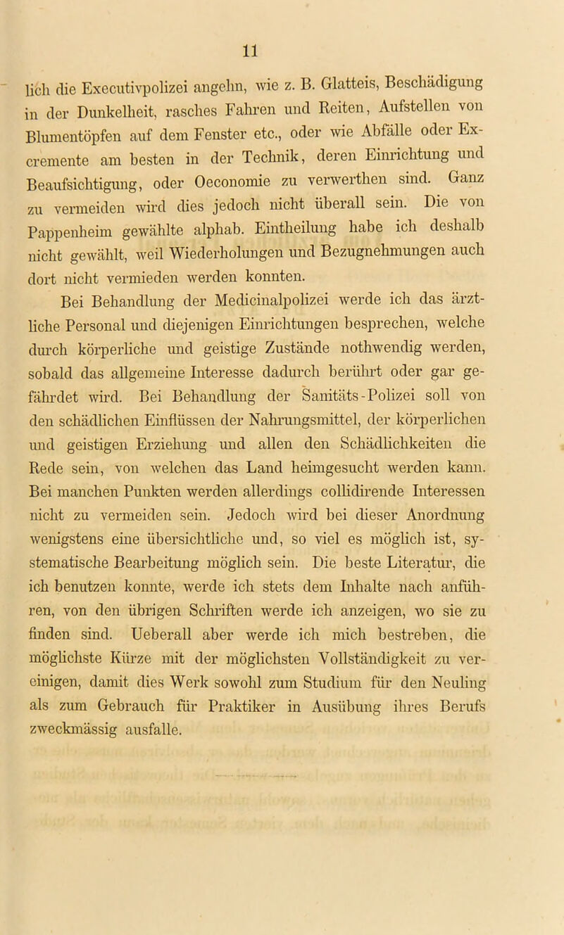 U6h die Executivpolizei angehn, wie z. B. Glatteis, Beschädigung in der Dunkelheit, rasches Fahi-en und Reiten, Aufstellen von Blumentöpfen auf dem Fenster etc., oder wie Abfälle odei Ex- cremente am besten in der Technik, deren Eimächtung und Beaufsichtigung, oder Oeconomie zu verwertheu sind. Ganz zu vermeiden wird dies jedoch nicht überall sein. Die von Pappenheim gewählte alphab. Eintheilung habe ich deshalb nicht gewählt, weil Wiederholmigen und Bezugnehmungen auch dort nicht vermieden werden konnten. Bei Behandlung der Medicinalpolizei werde ich das ärzt- liche Personal und diejenigen Einrichtungen besprechen, welche dm’ch körperliche imd geistige Zustände nothwendig werden, sobald das allgemeine Interesse dadurch berührt oder gar ge- fährdet wü’d. Bei Behandlung der Sanitäts-Polizei soll von den schädlichen Einflüssen der Nahrungsmittel, der körperlichen und geistigen Erziehung und allen den Schädlichkeiten die Rede sein, von welchen das Land heimgesucht werden kann. Bei manchen Punkten werden allerdings colbdirende Riteressen nicht zu vermeiden sein. Jedoch wird bei dieser Anordnung wenigstens eine übersichtliche und, so viel es möglich ist, sy- stematische Bearbeitung möglich sein. Die beste Literatim, die ich benutzen konnte, werde ich stets dem Inhalte nach anfüh- ren, von den übrigen Schriften werde ich anzeigen, wo sie zu finden sind. Ueberall aber werde ich mich bestreben, die möghchste Kürze mit der möghchsten Vollständigkeit zu ver- einigen, damit dies Werk sowohl zum Studium für den Neuling als zum Gebrauch für Praktiker in Ausübung ilires Berufs zweckmässig ausfalle.