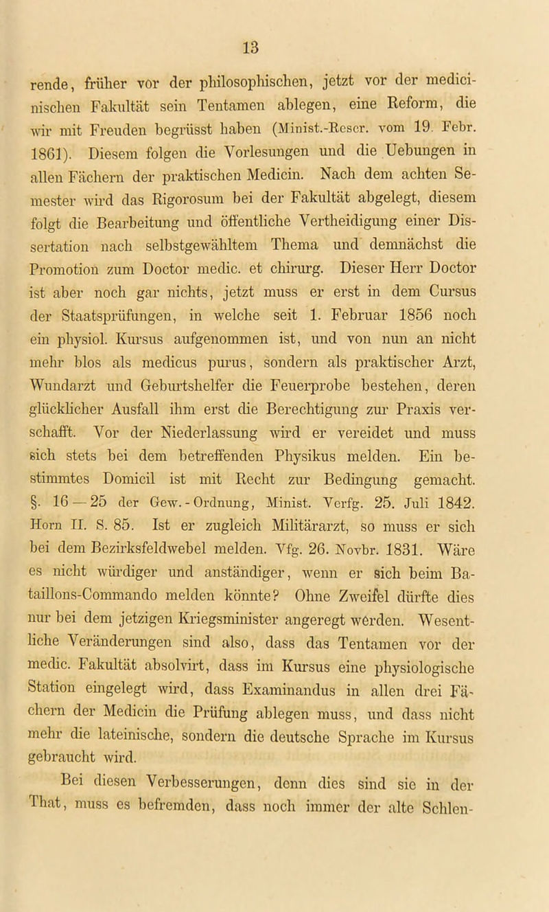 rende, früher vor der philosophischen, jetzt vor der medici- nischen Fakultät sein Tentamen ahlegen, eine Reform, die wir mit Freuden begrüsst haben (Minist.-Rcscr. vom 19. Febr. 1861). Diesem folgen die Vorlesungen und die Uebungen in allen Fächern der praktischen Medicin. Nach dem achten Se- mester wird das Rigorosum bei der Fakultät abgelegt, diesem folgt die Bearbeitung und öffentliche Vertheidigung einer Dis- sertation nach selhstgewähltem Thema und demnächst die Promotion zum Doctor medic. et Chirurg. Dieser Herr Doctor ist aber noch gar nichts, jetzt muss er erst in dem Cursus der Staatsprüfungen, in welche seit 1. Februar 1856 noch ein physiol. Kursus aufgenommen ist, und von nun an nicht mehr hlos als medicus pm'us, sondern als praktischer Arzt, Wundarzt und Gebimtshelfer die Feuerprobe bestehen, deren glückhcher Ausfall ihm erst die Berechtigung zur Praxis ver- schafft. Vor der Niederlassung wh’d er vereidet und muss sich stets bei dem betreffenden Physikus melden. Ein be- stimmtes Domicil ist mit Recht zur Beclhigung gemacht. §. 16 — 25 der Gew. - Ordnung, Minist. Verfg. 25. Juli 1842. Horn II. S. 85. Ist er zugleich Mihtärarzt, so muss er sich bei dem Bezirksfeldwebel melden. Vfg. 26. Novbr. 1831. Wäre es nicht wlu-diger und anständiger, wenn er sich beim Ba- taillons-Commando melden könnte? Ohne Zweifel dürfte dies nur bei dem jetzigen Kriegsminister angeregt werden. Wesent- hche Veränderungen sind also, dass das Tentamen vor der medic. Fakultät absolvirt, dass im Kursus eine physiologische Station eingelegt wmd, dass Examinandus in allen drei Fä- chern der Medicin die Prüfung ablegen muss, und dass nicht mehr die lateinisclie, sondern die deutsche Sprache im Kursus gebraucht wird. Bei diesen Verbesserungen, denn dies sind sie in der That, muss es befremden, dass noch immer der alte Schien-