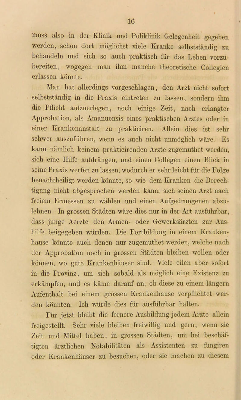 IG muss also in der Klinik und Poliklinik Gelegenheit gegeben werden, schon dort möglichst viele Kranke selbstständig zu behandeln und sich so auch praktisch für das Leben vorzu- bereiten, wogegen man ihm manche theoretische Collegien erlassen könnte. Man hat allerdings vorgeschlagen, den Arzt nicht sofort selbstständig in die Praxis eintreten zu lassen, sondern ihm die Pflicht aufzuerlegen, noch einige Zeit, nach erlangter Approbation, als Amanuensis eines praktischen Arztes oder in einer Krankenanstalt zu prakticii’en. Allein dies ist sehi’ schwer auszufülmen, wenn es auch nicht umnöglich wäre. Es kann nämlich keinem prakticirenden Arzte zugemuthet werden, sich eine Hilfe aufdrängen, und einen Collegen einen Blick in seine Praxis werfen zu lassen, wodurch er sein- leicht fiu* die Folge benachtheiligt werden könnte, so wie dem Kranken die Berech- tigung nicht abgesprochen werden kann, sich seinen Ai’zt nach freiem Ermessen zu wählen und einen Aufgedrungenen abzu- lehnen. In grossen Städten wäre dies nur in der Art ausführbar, dass junge Aerzte den Ai’men- oder Gewerksäi’zten zui* Aus- hilfe beigegeben würden. Die Fortbildung in einem Kranken- hause könnte auch denen nur zugemuthet werden, welche nach der Approbation noch in grossen Städten bleiben wollen oder können, wo gute Krankenliäuser sind. Viele eilen aber sofort in die Provinz, um sich sobald als möglich eine Existenz zu erkämpfen, und es käme darauf an, ob diese zu einem längern Aufenthalt bei einem grossen Krankenliause verpflichtet wer- den könnten. Ich würde dies füi- ausfülubar halten. Für jetzt bleibt die fernere Ausbildung jedem Arzte allein freigestellt. Sehr viele bleiben freiwillig und gern, wenn sie Zeit und Mittel haben, in grossen Städten, um bei beschäf- tigten ärztlichen Notabihtäten als Assistenten zu fungiren oder Krankenhäuser zu besuchen, oder sie machen zu diesem