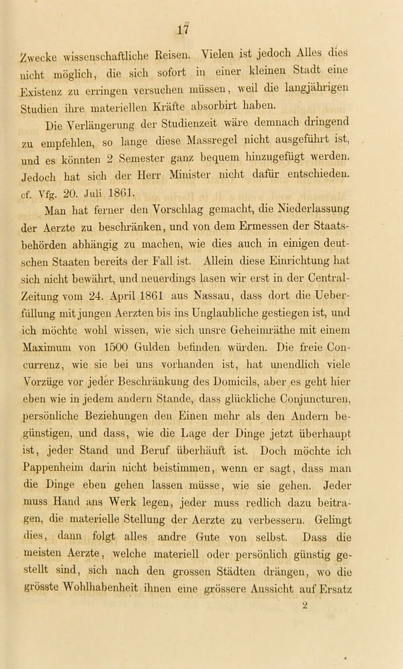/Zwecke ■wissenschaftliche Reisen. Vielen ist jedoch Alles dies nicht möglich, die sich sofort in einer kleinen Stadt eine Existenz zu ei’ringen versuchen müssen, weil die langjährigen Studien ihre materiellen Kräfte ahsorbh’t haben. Die Verlängerung der Studienzeit wäre demnach dringend zu empfehlen, so lange diese Massregel nicht ausgefülirt ist, und es könnten 2 Semester ganz bequem hinzugefügt werden. Jedoch hat sich der Herr Minister nicht dafür- entschieden, cf. Vfg. 20. Juli 1861. Man hat ferner den Vorschlag gemacht, die Niederlassung der Aerzte zu beschi-änken, und von dem Ermessen der Staats- behörden abhängig zu machen, wie dies auch in einigen deut- schen Staaten bereits der Fall ist. Allein diese Emrichtung hat sich nicht bewälirt, und neuerdings lasen wir erst in der Central- Zeitung vom 24. April 1861 aus Nassau, dass dort die Ueber- fullung mit jungen Aerzten bis ins Unglaubhche gestiegen ist, und ich möchte wohl wissen, wie sich unsre Geheimräthe mit einem Maximum von 1500 Gulden befinden würden. Die freie Con- cur-renz, wie sie bei uns vorhanden ist, hat unendhch viele Vorzüge vor jeder Beschränkung des Domicils, aber es geht hier eben wie in jedem andern Stande, dass glückliche Conjunctiu-en, persönliche Beziehrmgen den Einen mehr als den Andern be- günstigen, und dass, wie die Lage der Dinge jetzt überhaupt ist, jeder Stand und Beruf überhäuft ist. Doch möchte ich Pappenheim darin nicht beistimmen, wenn er sagt, dass man die Dinge eben gehen lassen müsse, wie sie gehen. Jeder muss Hand ans Werk legen, jeder muss redlich dazu beitra- gen, die materielle Stellung der Aerzte zu verbessern. Gehngt dies, dann folgt alles andre Gute von selbst. Dass die meisten Aerzte, welche materiell oder persönlich günstig ge- stellt sind, sich nach den grossen Städten drängen, wo die grösste Wohlhabenheit ihnen eine grössere Aussicht auf Ersatz 2