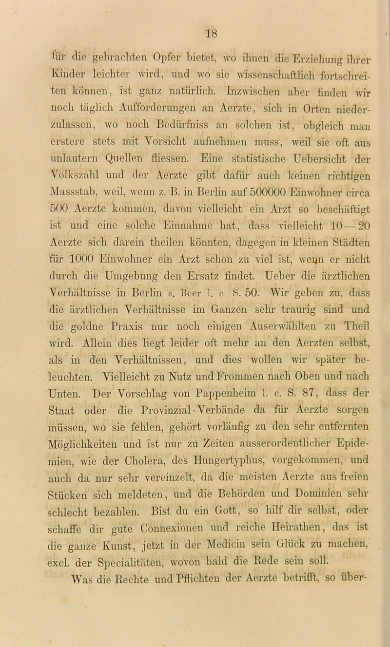 Hir die gehrcachten Opfer bietet, wo ihnen die Er/.ieliung ihrer Kinder leichter wird, und wo sie wissenscliaftlicli fortschrei- ten können, ist ganz natürlich. Inzwisclien aber finden wir noch täglich Aufforderungen an Aerzte, sich in Orten nieder- zulassen, wo noch Bedüi'fuiss an solchen i.st, obgleich man erstere stets mit Vorsicht aufnehmen muss, weil sie oft aus unlautern Quellen fliessen. Eine statistische Uehersicht der Volkszahl und der Aerzte gibt dafür auch keinen richtigen Massstab, weil, wenn z. B. in Berhn auf 500000 Einwohner ch’ca 500 Aerzte kommen, davon vielleicht ein Ai'zt so l)eschäftigt ist und eine solche Einnahme hat, dass vielleicht 10—20 Aerzte sich darein theilen könnten, dagegen in kleinen Städten für 1000 Einwohner ein Arzt schon zu viel ist, weijn er nicht durch die Umgehung den Ersatz findet. Ueher die ärztlichen Verhältnisse in Berlin s. Beer ]. c 8. 50. Wir geben zu, dass die ärztlichen Veihältnisse im Ganzen sehr traurig sind und die goldne Praxis nur noch einigen Auserwählten zu Theil wird. Allein dies liegt leider oft mein- an den Aerzten selbst, als in den Verhältnissen, und dies wollen wir später be- leuchten. Vielleicht zu Nutz und Frommen nach Oben und nach Unten. Der Vorschlag von Pappenheim 1. c. S. 87, dass der Staat oder die Provinzial-Verbände da für Aerzte sorgen müssen, wo sie fehlen, gehört vorläufig zu den sein- entferuten Möglichkeiten und ist nur zu Zeiten ausserordentlicher Epide- mien, wie der Cholera, des Hungertyphus, vorgekommen, und auch da nur sehr vereinzelt, da die meisten Aerzte aus freien Stücken sich meldeten, und die Behörden und Dominien sein- schlecht bezahlen. Bist du ein Gott, so hilf dir seihst, oder schaffe dir gute Connexionen und reiche Ileirathen, das ist die ganze Kunst, jetzt in der Medicin sein Glück zu machen, excl. der Specialitäten, wovon bald die Rede sein soll. Was die Rechte und Pflicliteu der Aerzte betrifft, so über-