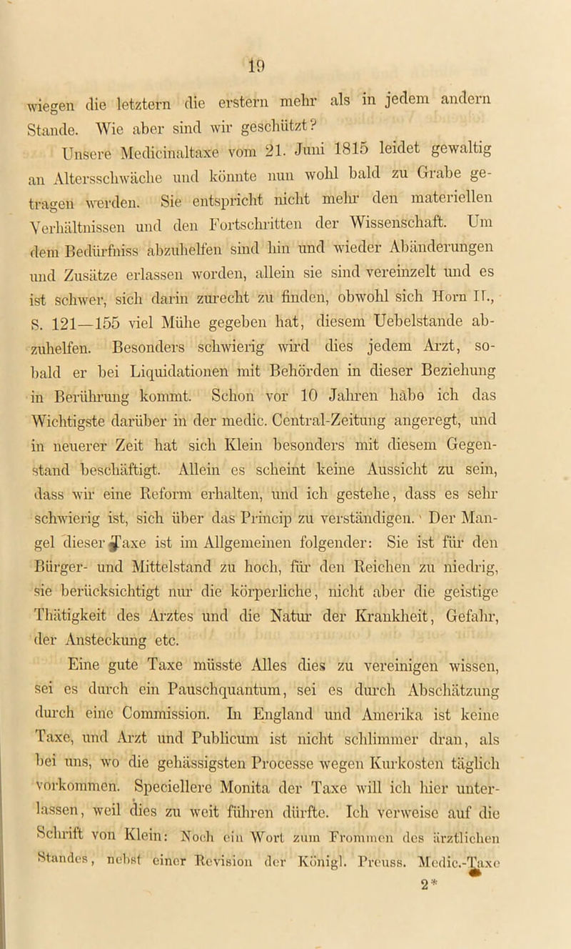 wiegen die letztem die erstem mehr als in jedem andern Stande. Wie aber sind wir geschützt? Unsere Medicinaltaxe vom 21. Jnni 1815 leidet gewaltig an Altersschwäche und könnte nun wohl bald zu Grabe ge- tragen werden. Sie entspricht nicht melu den matei iellen Verhältnissen und den h ortschritten der Wissenschaft. Um dem Bedürfniss ahzuhelfen sind hin und wieder Abänderungen und Zusätze erlassen worden, allein sie sind vereinzelt imd es ist schwer, sich darin zurecht zu finden, obwohl sich Horn U., S. 121—155 viel Mühe gegeben hat, diesem Uehelstande ah- zuhelfen. Besonders schwierig wh’d dies jedem Ai’zt, so- bald er hei Liquidationen mit Behörden in dieser Beziehung in Berüln’ung kommt. Schon vor 10 Jalu'en häho ich das Wichtigste darüber in der medic. Central-Zeitung angeregt, und in neuerer Zeit hat sich Klein besonders mit diesem Gegen- stand beschäftigt. Allein es scheint keine Aussicht zu sein, dass wir eine Reform erhalten, und ich gestehe, dass es sehr schwierig ist, sich über das Princip zu verständigen.' Der Man- gel dieser^axe ist im Allgemeinen folgender: Sie ist firn den Bürger- und Mittelstand zu hoch, füi’ den Reichen zu niedrig, sie berücksichtigt nur die körperhche, nicht aber die geistige Tliätigkeit des Arztes und die Natim der Krauldieit, Gefahr, der Ansteckung etc. Eine gute Taxe müsste Alles dies zu vereinigen wissen, sei es durch ein Pauschquantum, sei es diu’ch Abschätzung dm-ch eine Commission. In England und Amerika ist keine Taxe, und Arzt und Publicum ist nicht schlimmer dran, als hei uns, wo die gehässigsten Processe wegen Kurkosten täglich Vorkommen. Speciellere Monita der Taxe will ich hier unter- lassen, weil dies zu weit führen dürfte. Ich verweise auf die Schrift von Klein: Roch ein Wovl zuin Froininon des ärztlichen Standes, nel)st einer Revision der Königl. l’reuss. iMedic.-'^ixo 2*