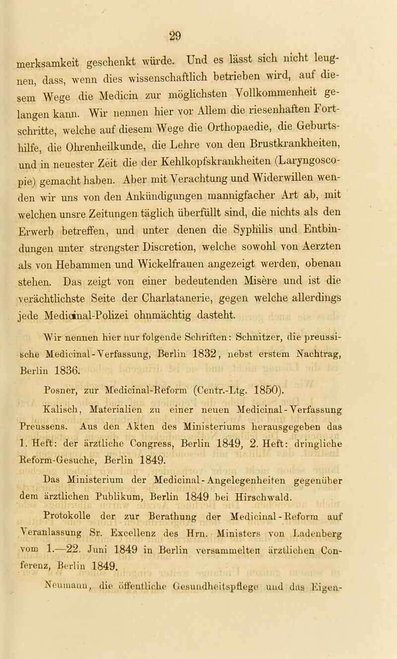 merksamkeit geschenkt wiu-de. Und es lässt sich nicht leug- nen, dass, wenn dies wissenschaftlich betrieben wird, auf die- sem Wege die Medicin zur möglichsten Vollkommenheit ge- langen kann. Wir nennen hier vor Allem die riesenhaften Fort- schritte, welche auf diesem Wege die Orthopaedie, die Gehui'ts- liilfe, die Olmenlieilkunde, die Lehi-e von den Brustki-ankheiten, und in neuester Zeit die der Kehlkopfskrankheiten (Laiyngosco- pie) gemacht haben. Aber mit Verachtung und Widerwillen wen- den wii’ uns von den Ankündigungen manmgfacher Art ab, mit welchen unsre Zeitungen täglich überfüllt sind, die nichts als den Erwerb betreffen, und unter denen die Syphilis und Entbin- dungen unter strengster Discretion, welche sowohl von Aerzten als von Hebammen und Wickelfrauen angezeigt werden, obenan stehen. Das zeigt von einer bedeutenden Misere und ist die verächtlichste Seite der Charlatanerie, gegen welche allerdings jede Medicinal-Polizei ohnmächtig dasteht. Wir nennen hier nur folgende Schriften; Schnitzer, die preussi- Bche Medicinal - Verfassung, Berlin 1832, nebst erstem Nachtrag, Berlin 1836. Posner, zur Medicinal-Eeform (Centr.-Ltg. 1850). Kalisch, Materialien zu einer neuen Medicinal-Verfassung Preussens. Aus den Akten des Ministeriums herausgegeben das 1. Heft: der ärztliche Congress, Berlin 1849, 2. Heft: dringliche Reform-Gesuche, Berlin 1849. Das Ministerium der Medicinal-Angelegenheiten gegenüber dem ärztlichen Publikum, Berlin 1849 bei Hirschwald. Protokolle der zur Berathung der Medicinal-Reform auf Veranlassung Sr. Excellenz des Hrn. Ministers von Ladeuberg vom 1.—22. Juni 1849 in Berlin versammelten ärztlichen Con- ferenz, Berlin 1849. Neumauu, die öffentliche Gesundheitspflege und das Eigen-