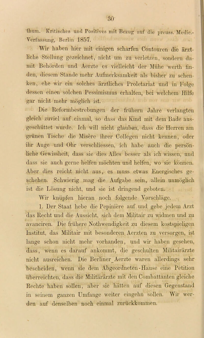 tlmm. Kritisches mul Positives mit Bezug auf die preuss. Medie.- Verfassung, Berlin 1857. Wir haben hier mit einigen scharfen Contouren die ärzt- liche Stellung gezeichnet, nicht um zu verletzen, sondern da- mit Behörden und Aerzte es vielleicht der Mühe -\verth fin- den, diesem Stande mehr Aufmerksamkeit als Insher zu schen- ken, ehe wir ein solches ärztliches Proletariat und in Folge dessen einen solchen Pessimismus erhalten, bei welchem Hilfe gar nicht mehr möglich ist. Die Reformhestrebungen der fi’ühern Jahre verlangten gleich zuviel auf einmal, so dass das Kind mit dem Bade aus- geschüttet wurde. Ich will nicht glauben, dass die Herren am grünen Tische die Misere ihrer Collegen nicht kennen, oder ihr Auge und Ohr verschliessen, ich habe auch die persön- liche Gewissheit, dass sie dies Alles besser als ich wussen, und dass sie auch gerne helfen möchten und helfen, wo sie können. Aber dies reicht nicht aus, es miiss etwas Energisches ge- schehen. Schwierig mag die Aufgabe sein, allein unmöghch ist die Lösung nicht, und sie ist dringend geboten. Wir knüpfen liieran noch folgende Vorschläge. 1. Der Staat hebe die Pepiniere auf und gebe jedem Arzt das Recht und die Aussicht, sich dem Mihtam zu widmen und zu avanciren. Die frühere Nothwendigkeit zu diesem kostspiehgen Institut, das Militair mit besonderen Aerzten zu versorgen, ist lange schon nicht mehr vorhanden, und wh' haben gesehen, dass, wenn es darauf ankommt, die geschulten Militairärzte nicht ausreichen. Die Berliner Aerzte waren allerdings sehr bescheiden, wenn sie dem Abgeordneten-Hause eine Petition überreichten, dass die Militärärzte mit den Combattanten gleiche Rechte haben sollen, aber sie hätten auf diesen Gegenstand in seinem ganzen Umfange weiter eingehn sollen. Wir wer- den auf denselben noch einmal zurückkommen.