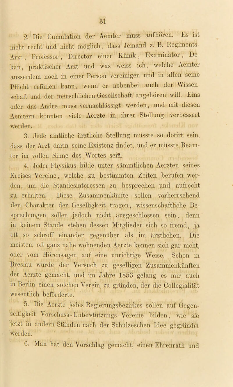 Die CuiTiulatioii der Aeniter muss auf hören. Es ist iiiclit recht und nicht inöglicli, dass Jemand z. B. Regiments- Arzt , Professor, Director einer Klinik, Examinator, De- kan, praktischer Arzt und was weiss ich, welche Aemter ausserdem noch in einer Person vereinigen und in allen seine Pflicht erfüllen kann, wenn er nebenbei auch der Wissen- schaft und der menschlichen (jesellschaft angehören will. Ems odei‘ das Andre muss vernachlässigt werden, und mit diesen Aemtern könnten ^dele Aerzte in ihrer Stellung verbessert werden. 3. Jede amtliche ärztliche Stellung müsste so dotmt sein, dass der Arzt darin seine Existenz findet, und er müsste Beam- ter im vollen Sinne des Woi’tes seift. 4. Jeder Physikus bilde unter sämmtlichen Aerzten seines Kreises Vereine , welche zu bestmnnten Zeiten berufen wer- den, um die Standesinteressen zu besprechen und aufrecht zu erhalten. Diese Zusammenlcünfte sollen vorherrschend den Charakter der Geselligkeit tragen, wissenschaftliche Be- sprechungen sollen jedoch nicht ausgeschlossen sein, denn in keinem Stande stehen dessen Mitglieder sich so fremd, j[a oft so schroff einander gegenüber als im ärzthchen. Die meisten, oft ganz nahe wohnenden Aerzte kennen sich gar nicht, oder vom Hörensagen auf eine unrichtige Weise. Schon in Breslau wurde der Versuch zu geselligen Zusammenkünften der Aerzte gemacht, und im Jalu’e 1853 gelang es mir auch in Bez'lin einen solchen Verein, zu gründen, der die Collegialität wesentlich beförderte. 5. Die Aerzte jedes Regierungsbezirkes sollen auf Gegen- seitigkeit Vorschuss-Unterstützungs-Vereine bilden, wie sie jetzt in andern Ständen nach der Schulzeschen Idee gegründet werden. 6. Man hat den Vorschlag gemacht, einen Ehrenrath und