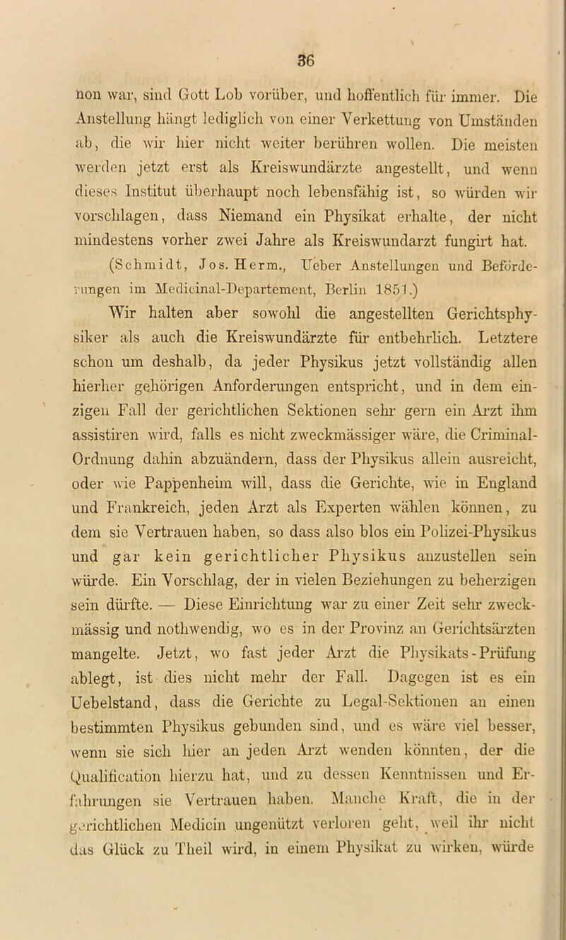 non war, sind Gott Lob vorüber, und hoffentlich für immer. Die Anstellung hängt lediglich von einer Verkettung von Umständen ab, die wir hier nicht weiter berühren wollen. Die meisten werden jetzt erst als Kreiswundärzte angestellt, und wenn dieses Institut ül)erhaupt noch lebensfähig ist, so würden wir Vorschlägen, dass Niemand ein Physikat erhalte, der nicht mindestens vorher zwei Jahre als Kreiswundarzt fungirt hat. (Schmidt, Jos. Herrn., lieber Anstellungen und Beförde- vnngen im Medicinal-Departement, Berlin 1851.) Wir halten aber sowohl die angestellten Gerichtsphy- siker als auch die Kreiswundärzte für entbehrlich. Letztere schon um deshalb, da jeder Physikus jetzt vollständig allen hierher gehörigen Anforderungen entspricht, und in dem ein- zigen Fall der gerichtlichen Sektionen sehi’ gern ein Ai’zt ihm assistiren wird, falls es nicht zweckmässiger wäre, die Criminal- Ordnung dahin abzuändern, dass der Physikus allein ausreicht, oder wie Pappenhehn will, dass die Gerichte, wie in England und Frankreich, jeden Arzt als Experten wählen können, zu dem sie Vertrauen haben, so dass also blos ein Polizei-Physikus und gär kein gerichtlicher Physikus anzustellen sein würde. Ein Vorschlag, der in vielen Beziehungen zu beherzigen sein düi'fte. — Diese Einrichtung war zu einer Zeit sein* zweck- mässig und nothwendig, wo es in der Provinz an Gerichtsäi'zten mangelte. Jetzt, wo fast jeder Ai’zt die Physikats-Pidifung ablegt, ist dies nicht mehr der Fall. Dagegen ist es ein Uebelstand, dass die Gerichte zu Legal-Sektionen au einen bestimmten Physikus gebunden sind, und es wäre viel besser, wenn sie sich hier an jeden Ai-zt wenden könnten, der die Qualification hierzu hat, und zu dessen Kenntnissen und Er- fahrungen sie Vertrauen haben. Manclie Kraft, die in der gerichtlichen Medicin ungenützt verloren geht, weil ilu- nicht das Glück zu Theil wird, in einem Physikat zu wirken, wüi-de