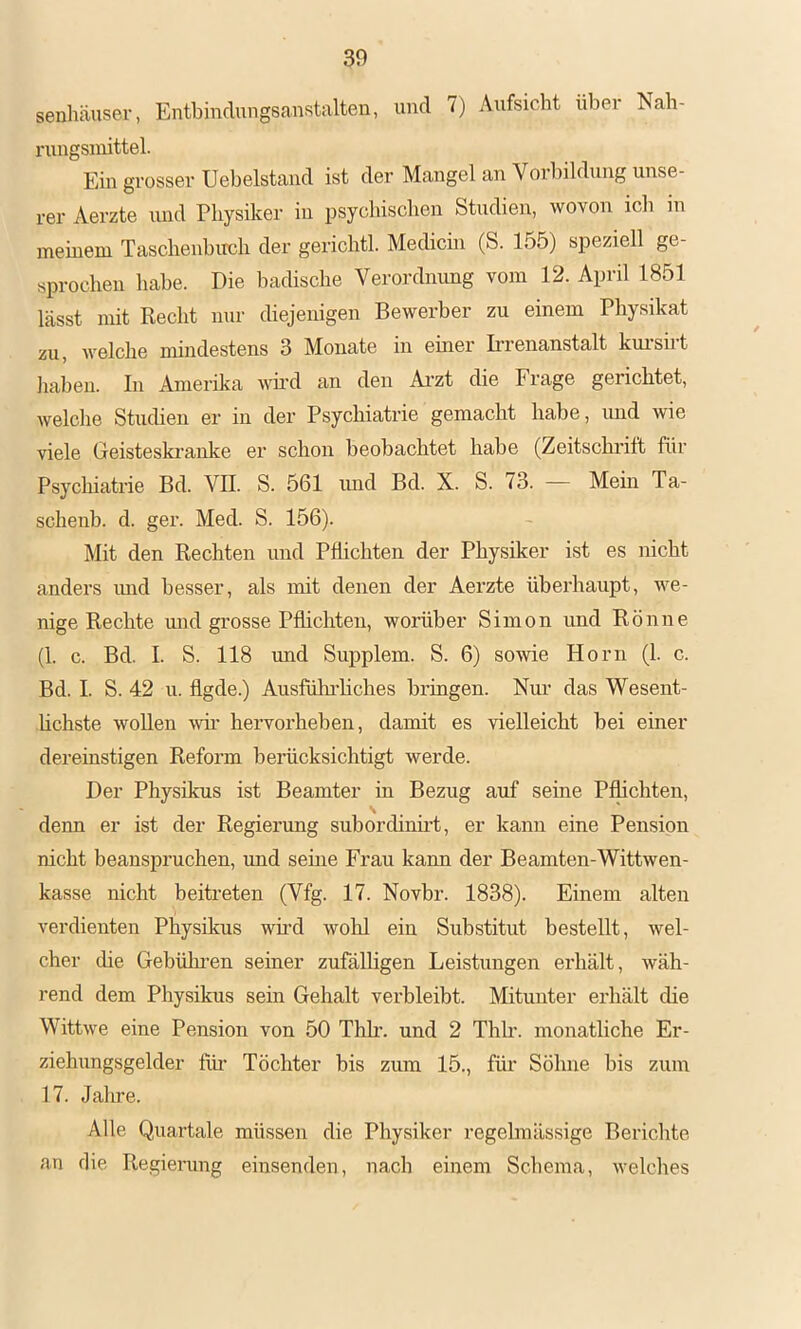 senliäuser, Entbindungsanstalten, und 7) Aufsicht über Nah- rungsmittel. Em grosser Uebelstand ist der Mangel an Vorbildung unse- rer Aerzte und Physiker in psychischen Studien, wovon icli in meinem Taschenhircli der gerichtl. Medicin (S. 155) speziell ge- sprochen habe. Die badische Verordnung vom 12. April 1851 lässt mit Recht nur diejenigen Bewerber zu einem Physikat zu, welche mindestens 3 Monate in emer Irrenanstalt kui-sirt haben. In Amerika wmd an den Ai'zt die Frage gerichtet, welche Studien er in der Psychiatrie gemacht habe, luid wie viele Geisteskranlce er schon beobachtet habe (Zeitschrift für Psychiatrie Bd. VH. S. 561 mid Bd. X. S. 73. — Mein Ta- schenb. d. ger. Med. S. 156). Mit den Rechten und Pflichten der Physiker ist es nicht anders mid besser, als mit denen der Aerzte überhaupt, we- nige Rechte und grosse Pflichten, worüber Simon und Rönne (1. c. Bd. I. S. 118 und Supplem. S. 6) sowie Horn (1. c. Bd. I. S. 42 u. flgde.) Ausfüln-hches bringen. Nur das Wesent- üchste wollen wii- hervorheben, damit es vielleicht bei einer dereinstigen Reform berücksichtigt werde. Der Physikus ist Beamter in Bezug auf seine Pflichten, denn er ist der Regierung subordinüt, er kann eine Pension nicht beanspruchen, und seme Frau kann der Beamten-Wittwen- kasse nicht beitreten (Vfg. 17. Novbr. 1838). Einem alten verdienten Physikus wüd wohl ein Substitut bestellt, wel- cher die Gebüluen seiner zufälligen Leistungen erhält, wäh- rend dem Physikus sein Gehalt verbleibt. Mitunter erhält die Wittwe eine Pension von 50 Thb. und 2 Thh-. monatliche Er- ziehungsgelder flü’ Töchter bis zum 15., für Söhne bis zum 17. Jalire. Alle Quartale müssen die Physiker regelmässige Berichte an die Regierung einsenden, nach einem Schema, welches