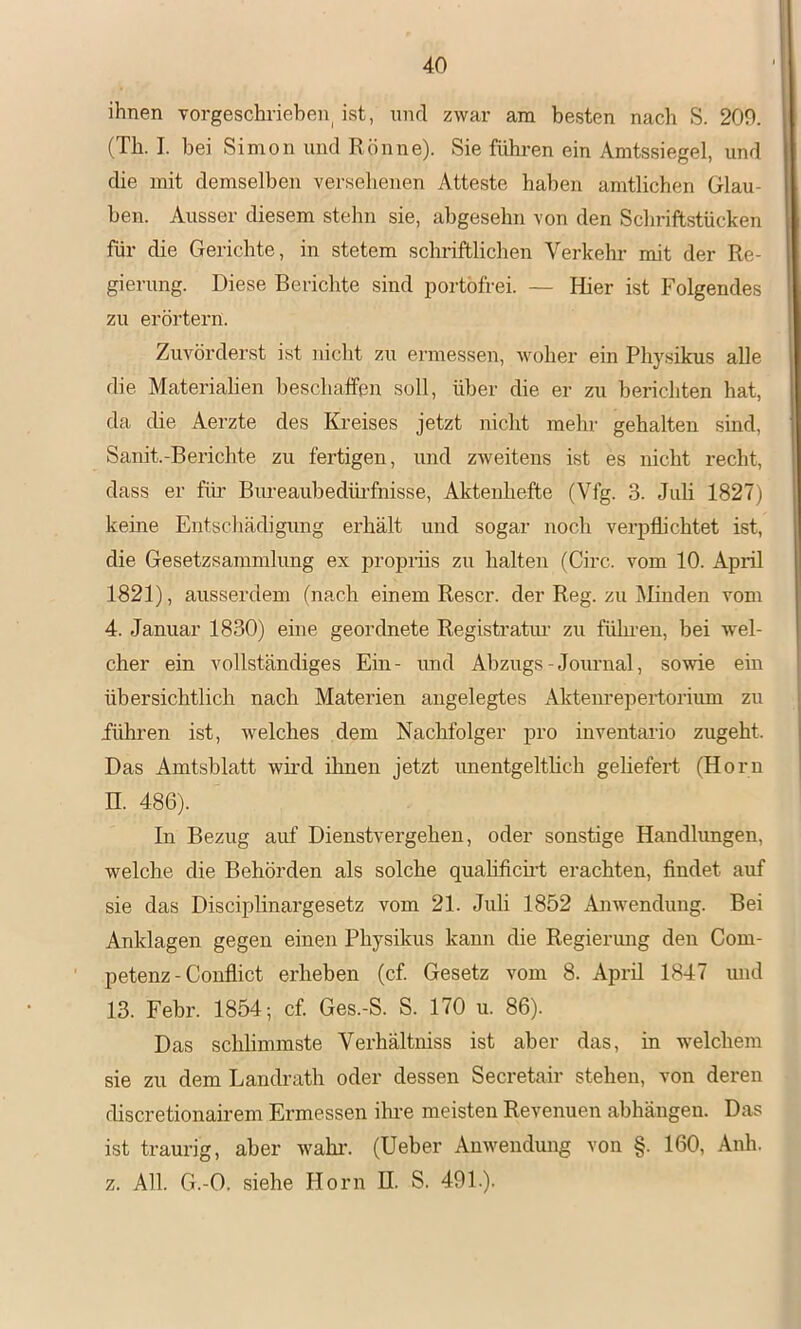 ihnen vorgeschriehen^ ist, und zwar am besten nach S. 209. (Th. I. bei Simon und Rönne). Sie führen ein Amtssiegel, und die mit demselben versehenen Atteste haben amtlichen Glau- ben. Ausser diesem stehn sie, abgesehn von den Schriftstücken für die Gerichte, in stetem schriftlichen Verkehr mit der Re- gierung. Diese Berichte sind portofrei. — Hier ist Folgendes zu erörtern. Zuvörderst ist nicht zu ermessen, woher ein Physikus alle die Materialien beschaffen soll, über die er zu berichten hat, da die Aerzte des Kreises jetzt nicht mehr gehalten sind, Sanit.-Berichte zu fertigen, und zweitens ist es nicht recht, dass er für- Bureaubedirrfnisse, Aktenhefte (Vfg. 3. Juli 1827) keine Entschädigung erhält und sogar noch verpflichtet ist, die Gesetzsammlung ex proprüs zu halten (Circ. vom 10. April 1821), ausserdem (nach einem Rescr. der Reg. zu Minden vom 4. Januar 1830) eine geordnete Registratiu’ zu fühi’en, bei wel- cher ein vollständiges Ein- und Abzugs-Journal, sowie ein übersichtlich nach Materien angelegtes Aktenrepertorium zu führen ist, welches dem Nachfolger pro inventario zugeht. Das Amtsblatt wird ihnen jetzt imentgeltlich geliefert (Horn n. 486). In Bezug auf Dienstvergehen, oder sonstige Handlungen, welche die Behörden als solche quahficü’t erachten, findet auf sie das Disciplinargesetz vom 21. Juli 1852 Anwendung. Bei Anklagen gegen einen Physikus kann die Regierung den Com- petenz - Conflict erheben (cf Gesetz vom 8. April 1847 und 13. Febr. 1854; cf Ges.-S. S. 170 u. 86). Das schlimmste Verhältniss ist aber das, in welchem sie zu dem Landrath oder dessen Secretair stehen, von deren discretionairem Ermessen ilu-e meisten Revenuen abhängen. Das ist traurig, aber wähl*. (Ueber Anwendung von §. 160, Anh. z. All. G.-O. siehe Horn H. S. 491.).