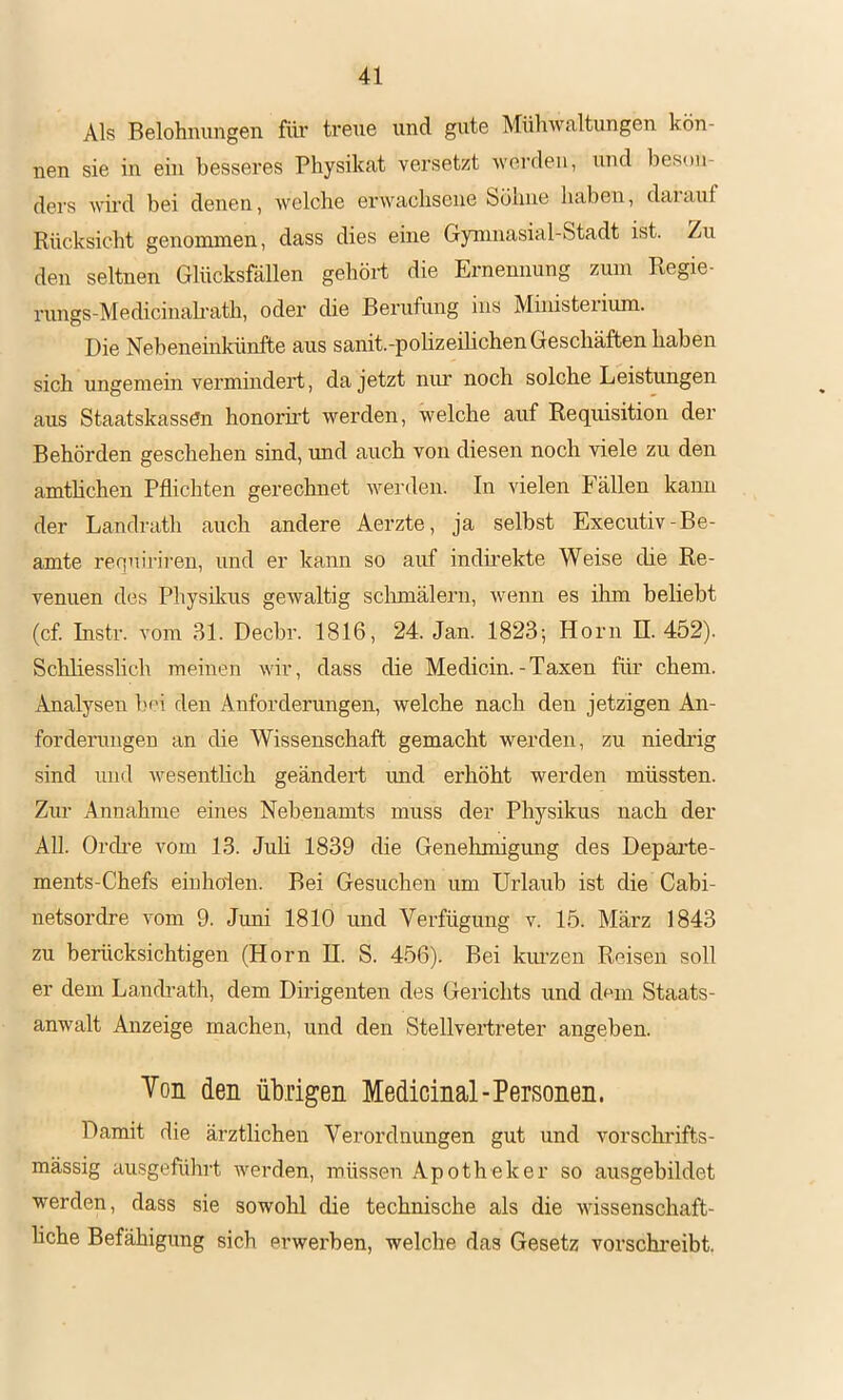 Als Belohnungen für treue und gute Mühwaltungen kön- nen sie in ein besseres Physikat versetzt wei’den, nnd beson- ders wird bei denen, welche erwachsene bühne haben, daiauf Rücksicht genommen, dass dies eine Gymnasial-Stadt ist. Zu den seltnen Glücksfällen gehöit die Ernennung zum Regie- rungs-Medicinah-ath, oder die Berufung ins Müiisterium. Die Neheneinkünfte aus sanit.-poHzeilichen Geschäften haben sich ungemein vermindert, da jetzt nim noch solche Leistungen aus Staatskassen honorii’t werden, welche auf Requisition der Behörden geschehen sind, und auch von diesen noch viele zu den amthchen Pflichten gerechnet werden. In vielen Fällen kann der Landrath auch andere Aerzte, ja selbst Executiv-Be- amte requiriren, und er kann so auf indirekte Weise die Re- venuen des Physikus gewaltig schmälern, wenn es ihm beliebt (cf. Instr. vom 31. Decbr. 1816, 24. Jan. 1823; Horn H. 452). Schliesslich meinen wir, dass die Medicin.-Taxen für ehern. Analysen hm den Anforderungen, welche nach den jetzigen An- forderungen an die Wissenschaft gemacht werden, zu niedrig sind und Avesentlich geändert imd erhöht werden müssten. Zur Annahme eines Nebenamts muss der Physikus nach der All. Orch’e Amm 13. Juh 1839 die Genehmigung des Departe- ments-Chefs einhoien. Bei Gesuchen um Urlaub ist die Cabi- netsordre vom 9. Juni 1810 imd Verfügung v. 15. März 1843 zu berücksichtigen (Horn H. S. 456). Bei kiu’zen Roisen soll er dem Lanch-ath, dem Dirigenten des Gerichts und dom Staats- anwalt Anzeige machen, und den Stellvertreter angeben. Von den üMgen Medicinal-Personen. Damit die ärztlichen Verordnungen gut und vorschrifts- mässig ausgeführt AA-^erden, müssen Apotheker so ausgebildet werden, dass sie sowohl die technische als die AAÜssenschaft- hche Befähigung sich erwerben, welche das Gesetz vorsekreibt.