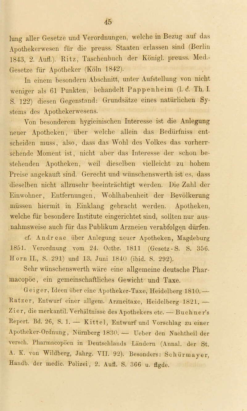 lung aller Gesetze und Verordnungen, welche in Bezug auf das Apothekerwesen für die preuss. Staaten erlassen sind (Berlin 1843, 2. Auf!.)- Ritz, Taschenbuch der Königl. preuss. Med.- Gesetze füi’ Apotheker (Köln 1842). In einem besondern Abschnitt, unter Aufstellung von nicht weniger als 61 Punkten, behandelt Pappenheim (1. d Th. I. S. 122) diesen Gegenstnnd: Grundsätze eines natüi-lichen Sy- stems des Apothekerwesens. Von besonderem hygieinischen Interesse ist die Anlegung neuer Apotheken, über welche allein das Bedüifniss ent- scheiden muss, also, dass das Wohl des Volkes das vorherr- schende Moment ist, nicht aber das Interesse der schon be- stehenden Apotheken, weil dieselben vielleicht zu hohem Preise angekauft sind. Gerecht und wünschenswerth ist es, dass cheselben nicht allzusehr beeinträchtigt werden. Die Zahl der Einwohner, Entfernungen, Wohlhabenheit der Bevölkerung müssen hiermit in Einltlang gebracht werden. Apotheken, welche für besondere Institute eingerichtet sind, sollten nur aus- nahmsweise auch für das Pubhkum Ai’zneien verabfolgen dürfen. cf. Andreae über Anlegung neuer Apotheken, Magdeburg 1851. Verordnung vom 24. Octbr. 1811 (Gesetz-S. S. 356. Horn II., S. 291) und 13. Juni 1840 (ibid. S. 292). Selm wünschenswerth wäre eine allgemeine deutsche Phar- macopöe, ein gemeinschaftliches Gewicht und Taxe. Geiger, Ideen über eine .Vpotheker-Taxe, Heidelberg 1810.— Ratzer, Entwurf einer allgem. Arzneitaxe, Heidelberg 1821, — Zier, die merkantil. Verhältnisse des Apothekers etc. — Buchner’s Report. Bd. 26, S. 1. — Kittel, Entwurf und Vorschlag zu einer Apotheker-Ordnung, Nürnberg 1830.— lieber den Nachtheilder versch. Phannacopöen in Deutsclilaiids Ländern (Annal. der St. A. K. von Wildberg, Jahrg. VII. 92). Besonders: Scliürmayer, Handb. der medic. Polizei, 2. Auf. S. 366 u. flgde.