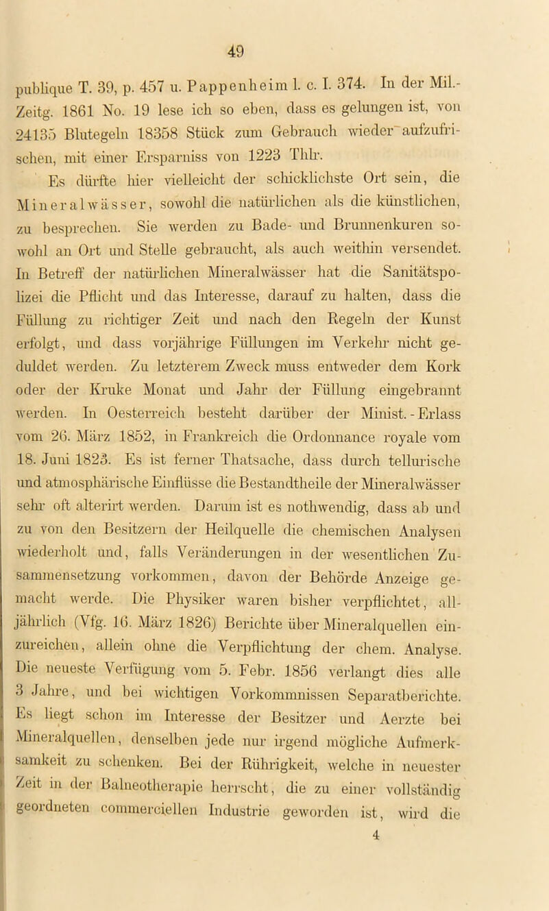 publique T. 39, p. 457 u. Pappenheim 1. c. I. 374. In der Mil.- Zeitg. 1861 No. 19 lese ich so eben, dass es gelungen ist, von 24135 Blutegeln 18358 Stück ziun Gebrauch wieder'aufzufri- schen, mit einer F.rsparniss von 1223 Thh‘. Es dürfte hier vielleicht der scliicklichste Ort sein, die Mineralwässer, sowohl die natürlichen als die künstlichen, zu besprechen. Sie werden zu Bade- und Brunnenkuren so- Avohl an Ort und Stelle gebraucht, als auch weitlün versendet. In Betreff der natüi-hchen Mineralwässer hat die Sanitätspo- lizei che Pflicht und das Interesse, darauf zu halten, dass die Fülhmg zu richtiger Zeit und nach den Regehi der Kunst erfolgt, und dass vorjährige Füllmigen im Verkehr nicht ge- diddet werden. Zu letzterem Zweck muss entweder dem Kork oder der Kruke Monat und Jahr der Füllung eingebrannt werden. In Oesterreich besteht darüber der Minist. - Erlass vom 26. März 1852, in Frankreich die Ordonnance royale vom 18. Juni 1823. Es ist ferner Thatsache, dass durch tellurische und atmosphärische Einflüsse die Bestandtheile der Mmeralwässer sein- oft alterirt werden. Darum ist es nothwendig, dass ab und zu von den Besitzern der Heilquelle die chemischen Analysen wiederholt mid, falls Veränderungen in der wesentlichen Zu- sammensetzung Vorkommen, davon der Behörde Anzeige ge- macht werde. Die Physiker waren bisher verpflichtet, all- jährlich (Vfg. 16. Mäi’z 1826) Berichte über Mineralquellen ein- zureichen, allein ohne die Vei’pflichtung der ehern. Analyse. Die neueste Verfügung vom 5. Febr. 1856 verlangt dies alle 3 Jahre, und bei wichtigen Vorkommnissen Separatberichte. Es liegt schon im Interesse der Besitzer und Aerzte bei Mineralquellen, denselben jede nur irgend mögliche Aufmerk- samkeit zu schenken. Bei der Rühi’igkeit, welche in neuester Zeit iii der Balneotherapie herrscht, die zu einer vollständig geordneten commerciellen Industrie geworden ist, wird die 4