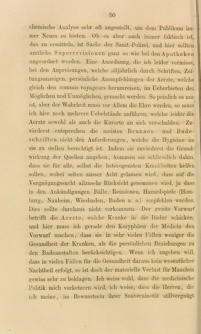 chemische Analyse sehr oft angestollt, um dem Publikum im- mer Neues zu bieten. Ob es aber auch immer faktisch ist, das zu ermitteln, ist Sache der Sanit.-Polizei, und hier sollten amtliche Superrevisionen ganz so wie bei den Apotheken angeordnet werden. Eine Anordnung, die ich leider vennisse, bei den Anpreisungen, welche alljährlich durch Schriften, Zei- tungsanzeigen, persönliche Anempfehlungen der Aerzte, welche gleich den commis voyageurs herumreisen, im Ueberbieten des Möglichen und Unmögliclien, gemacht Averden. So i)einlich es mir ist, aber der Walndieit muss vor Allem die Ehre werden, so muss ich hier noch melmere Uebelstände anfiilu’en, welche leider die Aerzte sowohl als auch die Kurorte an sich verschulden. Zu- vörderst entspi’echen die meisten Brunnen- und Bade- schriften nicht den Anforderungen, Avelche die Ilygieine an sie zu stellen berechtigt ist. Indem sie zuvörderst die Grund- Avirkung der Quellen angeben, kommen sie schliesslich daliin, dass sie für alle, selbst die heterogensten Krankheiten helfen sollen, Avobei selten ausser Acht gelassen Avird, dass auf die Vergnügungssucht allzusehr Rücksicht genommen Avird, ja dass in den Ankündigungen Bälle, Reunionen, Hazardspiele (Hom- burg, Nauheim, Wiesbaden, Baden u. a.) empfohlen Averden. Dies sollte durchaus nicht Vorkommen. Der zAveite VorAvurf betrifft die Aerzte, Avelche Kranke in die Bäder schicken, und hier muss ich gerade den Koryphäen der Mediciu den Vorwurf machen, dass sie in sehr vielen Fällen weniger die Gesundheit der Kranken, als die persönlichen Beziehungen zu den Badeanstalten berücksichtigen. Wenn ich zugeben aaüII, dass in vielen Fällen füi- die Gesundheit daraus kein Avesentlicher Nachtheil erfolgt, so ist doch der materielle Verlust für Manchen geAviss sehr zu beklagen. Ich Aveiss Avohl, dass die medicinische Politik mich verketzern Avird, ich Aveiss, dass die Herren, die ich meine, im BeAvusstsein ihrer Souvei-ainotät stillvergnügt