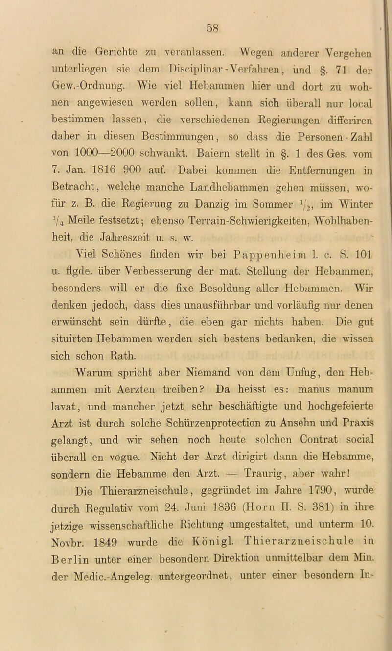 an die Gerichte zu veranlassen. Wegen anderer Vergehen unterliegen sie dem Disciplinar-Verfahren, und §. 71 der Gew.-Ordiiung. Wie viel Hebammen hier und dort zu woh- nen angewiesen werden sollen, kann sich überall nur local bestimmen lassen, die verschiedenen Regierungen diffenren daher in diesen Bestimmungen, so dass die Personen - Zahl von 1000—2000 schwankt. Baiern stellt in §. 1 des Ges. vom 7. Jan. 1816 900 auf. Dabei kommen die Entfernungen in Betracht, welche manche Landhehammen gehen müssen, wo- füi' z. B. die Regierung zu Danzig im Sommer Vit Winter Vi Meile festsetzt; ebenso Terrain-Schwierigkeiten, Wohlhaben- heit, die Jahreszeit u. s. w. Viel Schönes finden wir bei Paiipenheim 1. c. S. 101 u. flgde. über Verbesserung der mat. Stellung der Hebammen, besonders will er die fixe Besoldung aller Hebammen. Wir denken jedoch, dass dies unausführbar und vorläufig niu* denen erwünscht sein dürfte, die eben gar nichts haben. Die gut situirten Hebammen werden sich bestens bedanken, die wissen sich schon Rath. Warmn spncht aber Niemand von dem Unfug, den Heb- ammen mit Aerzten treiben? Da heisst es: manus manum lavat, und mancher jetzt sehr beschäftigte und hochgefeierte Arzt ist durch solche Schüi’zenprotection zu Ansehn imd Praxis gelangt, und wir sehen noch heute solchen Contrat social überall en vogue. Nicht der Arzt dirigirt dann die Hebamme, sondern die Hebamme den Ai'zt. — Traurig, aber wahr! Die Thierarzneischule, gegründet im Jahz*e 1790, wurde durch Regulativ vom 24. Juni 1836 (Horn II. S. 381) in ihre jetzige wissenschaftliche Riclitung umgestaltet, und unterm 10. Novbr. 1849 wurde die Königl. Thierarzneischule in Berlin unter einer besondern Direktion unmittelbar dem Min. der Medic.-Angeleg. untergeordnet, unter einer besondern In-