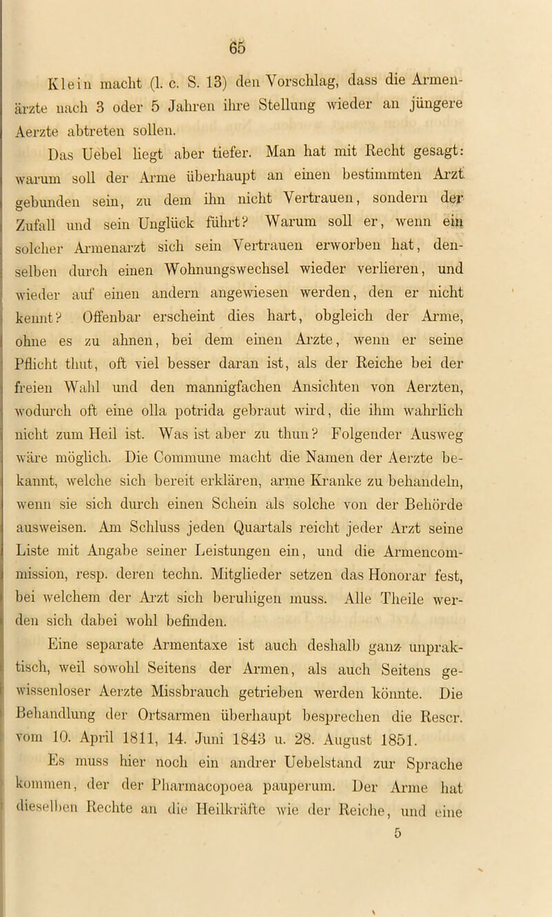 Klein macht (1. c. S. 13) den Vorschlag, dass die Armen- ärzte nach 3 oder 5 Jahren ihre Stellung wieder an jüngere Aerzte abtreten sollen. Das Uebel hegt aber tiefer. Man hat mit Recht gesagt: warum soll der Arme überhaupt an einen bestimmten Ai-zt gebunden sein, zu dem ilm nicht Vertrauen, sondern dejt* Zufall und sein Unglück führt? Warum soll er, wenn ein solcher Annenarzt sich sein Vertrauen erworben hat, den- selben durch einen Wohnungswechsel wieder verlieren, und wieder auf einen andern angewiesen werden, den er nicht I kennt? Offenbar erscheint dies hart, obgleich der Ai-me, ohne es zu ahnen, bei dem einen Arzte, wenn er seme Pflicht timt, oft viel besser daran ist, als der Reiche bei der freien Wahl und den mannigfachen Ansichten von Aerzten, wodm-ch oft eine olla potrida gebraut wird, die ihm wahrhch nicht zum Heil ist. Was ist aber zu thun? Folgender Ausweg wäre möglich. Die Commune macht die Namen der Aerzte be- kannt, welche sich bereit erklären, arme Kranke zu behandehi, wenn sie sich dinch einen Schein als solche von der Behörde ausweisen. Am Schluss jeden Quartals reicht jeder Arzt seine Liste mit Angabe seiner Leistungen ein, und die Armeucom- niission, resp. deren techn. Mitglieder setzen das Honorar fest, bei welchem der Ai-zt sich beruhigen muss. Alle Theile wer- den sich dabei wohl befinden. Eine separate Armentaxe ist auch deshalb ganz^ unprak- tisch, weil sowohl Seitens der Armen, als auch Seitens ge- wissenloser Aerzte Missbrauch getrieben werden könnte. Die ' Behandlung der Ortsarmen überhaupt besprechen die Rescr. - vom 10. April 1811, 14. Juni 1843 u. 28. August 1851. Es muss hier noch ein andrer Uebelstand zur Spi’ache ' kommen, der der Pharmacopoea pauperum. Der Arme hat dieselben Rechte an die Heilkräfte wie der Reiche, und eine 5