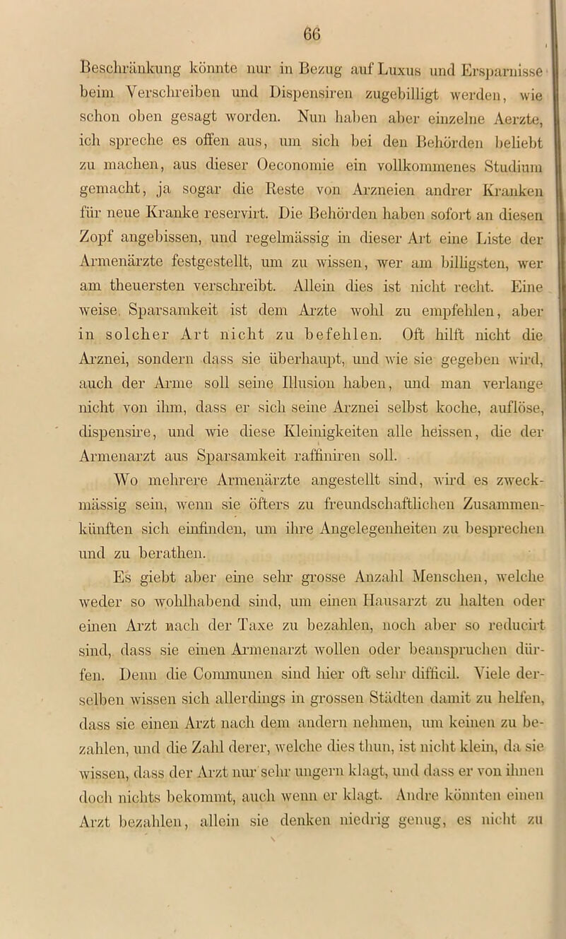 Bescliräukung könnte nur in Bezug auf Luxus und Ersjjjirnisse beim Verschreiben und Dispensiren zugebilligt werden, wie schon oben gesagt worden. Nun haben aber einzelne Aerzte, ich spreche es offen aus, um sich bei den Behörden beliebt zu machen, aus dieser Oeconomie ein vollkommenes Studium gemacht, ja sogar die Reste von Ai-zneien andrer Kranken für neue Kranke reservirt. Die Behörden haben sofort an diesen Zopf angebissen, und regelmässig in dieser Art eine Liste der Armenäi’zte festgestellt, mn zu wissen, wer am bilhgsten, wer am theuersten verschreibt. Allein dies ist nicht recht. Eine weise, Sparsamkeit ist dem Ai’zte wohl zu empfehlen, aber in solcher Art nicht zu befehlen. Oft hilft nicht die Ai’znei, sondern dass sie überhaupt, und wie sie gegeben wird, auch der Anne soll seine Illusion haben, rmd man verlange nicht von ihm, dass er sich seine Ai'zuei selbst koche, auflöse, dispensire, und wie diese Kleinigkeiten alle heissen, che der Armenarzt aus Sparsamkeit raffiniren soll. Wo mehrere Armenärzte angestellt sind, wh-d es zweck- mässig sein, wenn sie öfters zu freundschaftlichen Zusammen- künften sich einfinden, um ihre Angelegenlieiten zu besprechen und zu berathen. Es giebt aber eine sehr grosse Anzahl Menschen, welche weder so wohlhabend sind, um einen Hausarzt zu halten oder emen Arzt nach der Taxe zu bezahlen, noch aber so reducirt sind, dass sie einen Aianenarzt wollen oder beanspruchen dür- fen. Denn die Communen sind hier oft sehr difficil. Viele der- selben wissen sich allerdings in grossen Städten damit zu hellen, dass sie einen Arzt nach dem andern nehmen, um keinen zu be- zahlen, und die Zahl derer, welche dies thun, ist nicht klein, da sie wissen, dass der Arzt nur sehr ungern klagt, und dass er von ihnen doch nichts bekommt, auch wenn er klagt. Andre könnten einen Arzt bezahlen, allein sie denken niedrig genug, es nicht zu