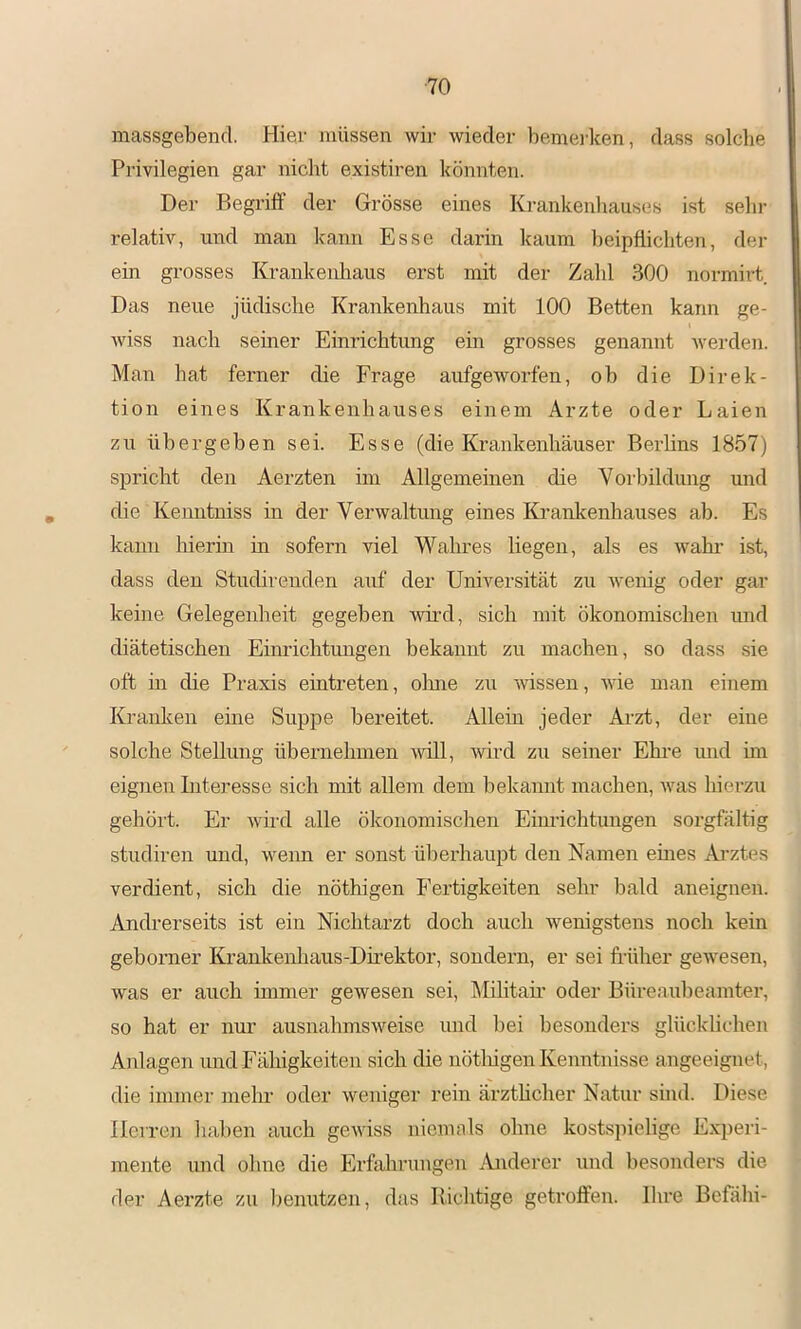 massgebend. Hier müssen wir wieder bemerken, dass solche Privilegien gar nicht existiren könnten. Der Begriff der Grösse eines Krankenhauses ist sein- relativ, und man kann Esse darin kaum beipflichten, der ein grosses Krankenhaus erst mit der Zahl 300 normirt Das neue jüdische Krankenhaus mit 100 Betten kann ge- wiss nach semer Einrichtung ein grosses genannt werden. Man hat ferner die Frage aufgeworfen, ob die Direk- tion eines Krankenhauses einem Arzte oder Laien zu übergeben sei. Esse (die Krankenhäuser Berlins 1857) spricht den Aerzten im Allgemeinen die Voi'bildung und die Kenntniss in der Verwaltung eines Ka-aiikenhauses ab. Es kann liierin in sofern viel Wahres liegen, als es wähl- ist, dass den Studirenden auf der Universität zu wenig oder gar keine Gelegenheit gegeben wird, sich mit ökonomischen und diätetischen Einrichtungen bekannt zu machen, so dass sie oft in die Praxis eintreten, ohne zu -wissen, wie man einem Kranken eine Suppe bereitet. Allein jeder Arzt, der eine solche Stellung übernehmen -will, wird zu seiner Ehi-e und hn eignen Interesse sich mit allem dem bekannt machen, was hierzu gehört. Er wird alle ökonomischen Einrichtungen sorgfältig studiren und, wenn er sonst überhaupt den Namen eines Ai-ztes verdient, sich die nöthigen Fertigkeiten sehr bald aneignen. Andrerseits ist ein Nichtarzt doch auch wenigstens noch kein geborner Krankenhaus-Direktor, sondern, er sei früher geAvesen, was er auch immer gewesen sei, Militafr- oder Büreaubeamter, so hat er nur ausnahmsweise und bei besonders glücklichen Anlagen und Fähigkeiten sich die nötlfrgen Kenntnisse angeeignet, die immer mein- oder weniger rein ärzthcher Natur sind. Diese Herren haben auch gewiss niemals ohne kostspielige Experi- mente und ohne die Erfahrungen Anderer und besonders die der Aerzte zu benutzen, das Richtige getroffen. Ihre Befähi-