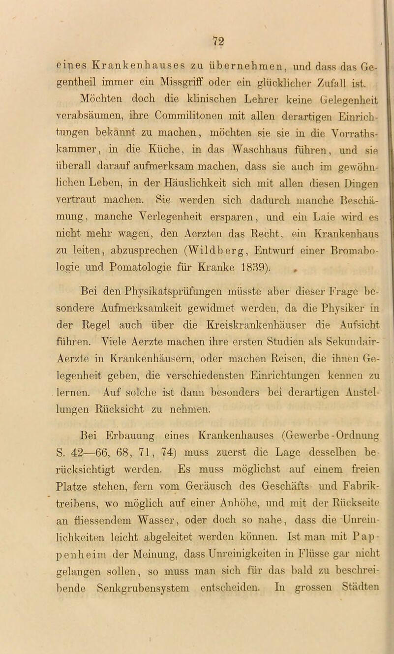 eines Krankenhauses zu übernehmen, und dass das Ge- gentheil immer ein Missgriff oder ein glücklicher Zufall ist. Möchten doch die klinischen Lehrer keine Gelegenheit verabsäumen, ihre Commilitonen mit allen derartigen Einrich- tungen bekannt zu machen, möchten sie sie in die Vorraths- kammer, in die Küche, in das Waschhaus führen, und sie überall darauf aufmerksam machen, dass sie auch im gewöhn- lichen Lehen, in der Häuslichkeit sich mit allen diesen Dingen vertraut machen. Sie werden sich dadurch manche Beschä- mung, manche Verlegenheit ersparen, und ein Laie wird es nicht mehr wagen, den Aerzten das Recht, ein Krankenhaus zu leiten, abzusprechen (Wildberg, Entwurf einer Bromabo- logie und Pomatologie für Kranke 1839). , Bei den Physikatsprüfungen müsste aber dieser Frage be- sondere Aufmerksamkeit gewidmet werden, da die Physiker in der Regel auch über die Kreiskrankenhäuser die Aufsicht führen. Viele Aerzte machen ihre ersten Studien als Sekundair- Aerzte in Krankenliäusern, oder machen Reisen, die ihnen Ge- legenlieit geben, die verschiedensten Einrichtungen kennen zu lernen. Auf solche ist dann besonders bei derartigen Anstel- lungen Rücksicht zu nehmen. Bei Erbauung eines Krankenhauses (Gewerbe - Ordnung S. 42—66, 68, 71, 74) muss zuerst die Lage desselben be- rücksichtigt werden. Es muss möglichst auf einem freien Platze stehen, fern vom Geräusch des Geschäfts- und Fabrik- treibens, wo möglich auf einer Anhöhe, und mit der Rückseite an fliessendem Wasser, oder doch so nahe, dass die Unrein- lichkeiten leicht abgeleitet werden köimen. Ist man mit Pap- penheim der Meinung, dass Unreinigkeiten in Flüsse gar nicht gelangen sollen, so muss man sich für das bald zu beschrei- bende Senkgrubensystem entscheiden. In grossen Städten