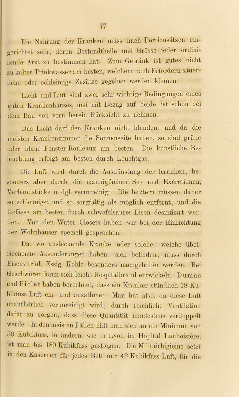 Die Nalu-img der Kranken muss nach Portionsätzen ein- aerichtet sein, deren Bestandtheile und Grösse jeder ordini- rende Arzt zu bestimmen hat. Zum Getränk ist gutes nicht zu kaltes Trinkwasser am besten, welchem nach Erfordern säuer- liche oder schleimige Zusätze gegeben werden können. Licht und Luft sind zwei selm wichtige Bedingungen eines guten lü'ankenhauses, und mit Bezug auf beide ist schon bei dem Bau von vorn herein Rücksicht zu nehmen. Das Licht darf den Kranken nicht blenden, und da die meisten Krankenzimmer die Sonnenseite haben, so sind grüne oder blaue Fenster-Rouleaux am besten. Die künstliche Be- leuchtung erfolgt am besten dnrch Leuchtgas. Die Luft wh’d durch die Ausdünstmig der Kranken, be- sonders aber durch die mannigfachen Se- und Excretionen, Yerbandstücke u. dgl. verunreinigt. Die letztem müssen daher so schleunigst und so sorgfältig als möglich entfernt, und die Gefässe am besten durch schwefelsaures Eisen deshificü't wer- den. Von den Water-Closets haben wm hei der Eimichtung der Wolmhäuser speciell gesprochen. Da, wo ansteckende Kranke oder solche, welche übel- riechende Absonderungen haben, sich befinden, muss durch Eisenvitriol, Essig, Kohle besonders nachgeholfen werden. Bei Geschwüren kann sich leicht Hospitalbrand entwickeln. Dumas und Fielet haben berechnet, dass ein Kranker stündlich 18 Ku- bikfuss Luft ein- und ausathmet. Man hat also, da diese Luft unaufhörlich verunreinigt wird, durch reichliche Ventilation ! dafür zu sorgen, dass diese Quantität mindestens verdoppelt werde. In den meisten Fällen hält man sich an ein Minimum von 50 Kuhikfuss, in andern, wie in Lyon im Hopital Lauhoisiere, ist man bis 180 Kuhikfuss gestiegen. Die Mihtairhigieine setzt in den Kasernen für jedes Bett mm 42 Kuhikfuss Luft, für die