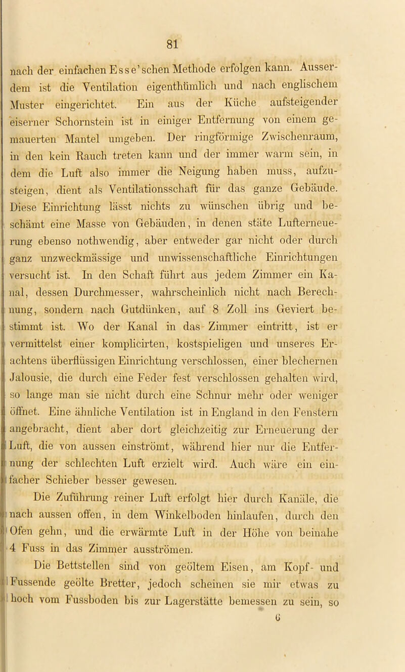 nacli der einfachen Esse’sehen Methode erfolgen kann. Ausser- dem ist die Ventilation eigenthümlich und nach englischem Muster eingerichtet. Ein aus der Küche aufsteigender eisenier Schornstein ist in einiger Entfernung von einem ge- mauerten Mantel umgeben. Der ringförmige Zwischenraum, in den kein Rauch treten kann und der immer warm sein, in dem die Luft also immer die Neigung haben muss, aufzu- steigen, chent als Ventilationsschaft für das ganze Gebäude. Diese Einrichtung lässt nichts zu wünschen übrig und be- schämt eine Masse von Gebäuden, in denen stäte Lufterneue- rung ebenso nothwendig, aber entAveder gar nicht oder durch ganz unzweckmässige und unwissenschaftliche Einrichtungen versucht ist. In den Schaft führt aus jedem Zimmer ein Ka- nal, dessen Dm’chmesser, wahrscheinlich nicht nach Berech- nung, sondern nach Gutdünken, auf 8 Zoll ins Geviert be- stimmt ist. Wo der Kanal in das Zimmer eintritt, ist er vermittelst einer komplicirten, kostspieligen und unseres Er- achtens überflüssigen Einrichtung verschlossen, einer blechernen Jalousie, die durch eine Feder fest verschlossen gehalten Avird, so lange man sie nicht durch eine Schnur mehr oder Aveniger üft'net. Eine ähnliche Ventilation ist in England in den Fenstern angebracht, dient aber dort gleichzeitig zur Erneuerung der Luft, die von aussen einströint, Avährend hier nur die Entfei'- nimg der schlechten Luft erzielt Avird. Auch Aväre ein ein- facher Schieber besser geAvesen. Die Zuführung reiner Luft erfolgt hier durch Kanäle, die 5nach aussen offen, in dem Winkelboden hinlaufen, durch den ' Ofen gehn, und die erAvärmte Luft in der Höhe von beinahe 4 Fuss in das Zimmer ausströmen. Die Bettstellen sind von geöltem Eisen, am Kopf- und IFussende geölte Bretter, jedoch scheinen sie mir etAvas zu hoch vom Fussboden bis zur Lagerstätte bemessen zu sein, so ü