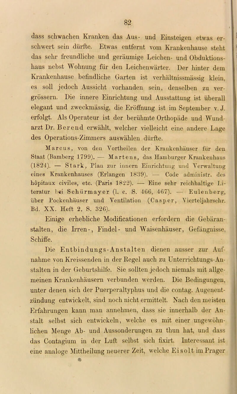 dass schwachen Kranken das Aus- und Einsteigen etwas er- schwert sein dürfte. Etwas entfernt vom Krankenhause steht das sehr freundliche und geräumige Leichen- und Obduktions- haus nebst Wohnung für den Leichenwäi-ter. Der liinter dem lü-ankenhause befindliche Gai-ten ist verhältnissmässig klein, es soll jedoch Aussicht vorhanden sein, denselben zu ver- grössern. Die innere Einrichtung und Ausstattung ist überall elegant und zweckmässig, die Eröffnung ist im September v. J. erfolgt. Als Operateur ist der berühmte Orthopäde und Wund- arzt Dr. Berend erwählt, welcher vielleicht eine andere Lage des Operations-Zimmers auswählen dürfte. Marcus, von den Vortheilen der Krankenhänser für den Staat (Bamberg 1799). — Martens, das Hamburger Krankenhaus (1824). — Stark, Flau zur innem Einrichtung und Venvaltung eines Krankenhauses (Erlangen 18.‘39). — Code administr. des hopitaux civiles, etc. (Paris 1822). — Eine sehr reichhaltige Li- teratur bei Schürmayer (1. c. S. 406, 467). — Eulenberg, über Pockenhäuser und Ventilation (Casper, Vierteljahrschr. Bd. XX. Heft 2. S. 326). Einige erhebhche Modificationen erfordern die Gebäran- stalten, die L’ren-, Findel- und Waisenhäuser, Gefängnisse, Schiffe. Die Entbindungs-Anstalten dienen ausser zur Auf- nahme von Kreissenden in der Regel auch zu Unterrichtungs-An- stalten in der Geburtshilfe. Sie sollten jedoch niemals mit allge- meinen Krankenhäusern verbunden werden. Die Bedingungen, unter denen sich der Puerperaltyphus und die contag. Augenent- zündung entwickelt, sind noch nicht ermittelt. Nach den meisten Erfahrungen kann man annehmen, dass sie innerhalb der An- stalt selbst sich entwickeln, welche es mit einer ungewöhn- lichen Menge Ab- und Aussonderungen zu thun hat, und dass das Contagium in der Luft seihst sich fixirt. Interessant ist eine analoge Mittheilung neuerer Zeit, welche Eisolt im Pi’ager