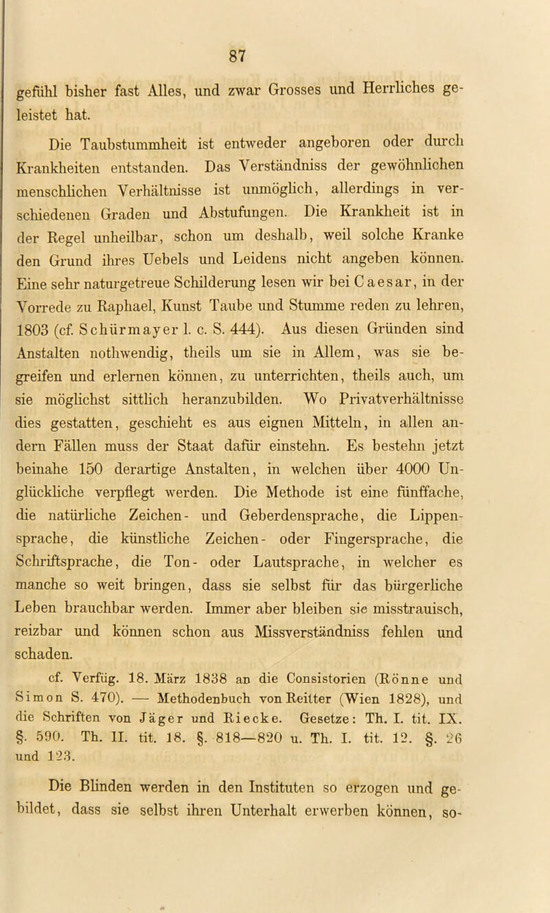 gefiihl bisher fast Alles, und zwar Grosses und Herrliches ge- leistet hat. Die Tauhstummheit ist entweder angeboren oder durch Kranklieiten entstanden. Das Verständniss der gewöhnlichen menschlichen Verhältnisse ist unmöglich, allerdings in ver- scliiedenen Graden und Abstufungen. Die Krankheit ist in der Regel unheilbar, schon um deshalb, weil solche Kranke den Grund ihres Hebels und Leidens nicht angeben können. Eine sehr natm-getreue Schilderung lesen wir bei Caesar, in der Vorrede zu RaiDhael, Kunst Taube imd Stumme reden zu lehren, 1803 (cf. Schürmayer 1. c. S. 444). Aus diesen Gründen sind Anstalten nothwendig, theils um sie in Allem, was sie be- greifen und erlernen können, zu unterrichten, theils auch, um sie möghchst sittlich heranzubilden. Wo Privatverhältnisse dies gestatten, geschieht es aus eignen Mitteln, in allen an- dern Fällen muss der Staat dafür einstehn. Es bestehn jetzt beinahe 150 derartige Anstalten, in welchen über 4000 Un- glückhche verpflegt werden. Die Methode ist eine fünffache, die natürhche Zeichen- und Geberdensprache, die Lippen- sprache, die künstliche Zeichen- oder Fingersprache, die Schriftsprache, die Ton- oder Lautsprache, in welcher es manche so weit bringen, dass sie selbst für das bürgerliche Leben brauchbar werden. Immer aber bleiben sie misstrauisch, reizbar und können schon aus Missverständniss fehlen imd schaden. cf. Verfüg. 18. März 1838 an die Consistorien (Rönne und Simon S. 470). — Methodenbuch vonReilter (Wien 1828), und die Schriften von Jäger und Riecke. Gesetze: Th. I. tit. IX. §. .590. Th. II. tit. 18. §. 818—820 u. Th. I. tit. 12. §. 26 und 123. Die Blinden werden in den Instituten so erzogen und ge- bildet, dass sie selbst ihren Unterhalt erwerben können, so-