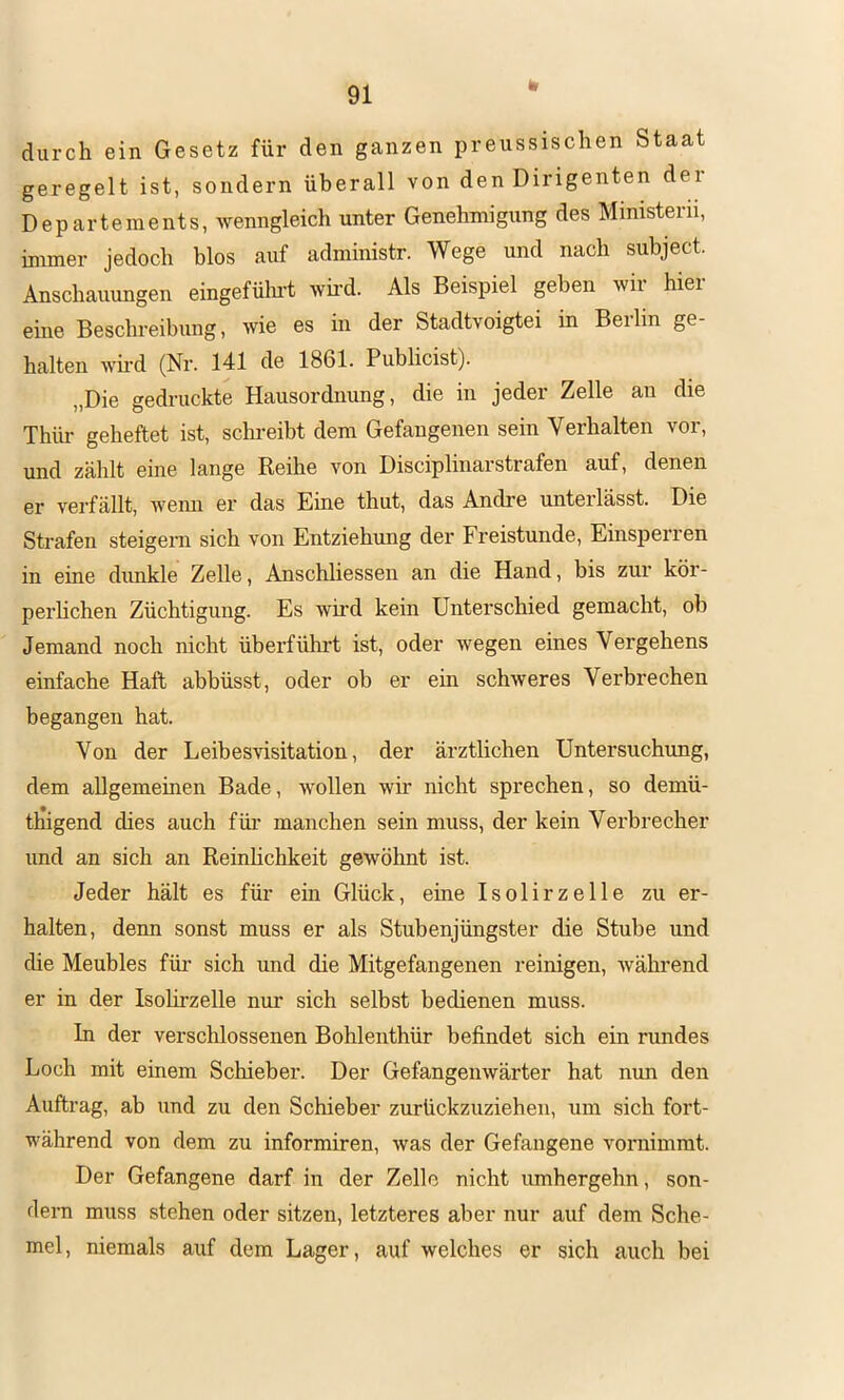 durch ein Gesetz für den ganzen preussischen Staat geregelt ist, sondern überall von den Dirigenten dei Departements, wenngleich unter Genehmigung des Ministern, immer jedoch blos auf administr. Wege und nach subject. Anschauungen eingefülu-t wh-d. Als Beispiel geben wir hier eine Beschreibung, wie es in der Stadtvoigtei in Beilin ge- halten wh-d (Nr. 141 de 1861. Publicist). „Die gedruckte Hausordnung, die in jeder Zelle an die Thlü' geheftet ist, schreibt dem Gefangenen sein Verhalten vor, und zählt eine lange Reihe von Disciplinarstrafen auf, denen er verfällt, wenn er das Eine thut, das Andre unterlässt. Die Strafen steigern sich von Entziehung der Freistunde, Einsperren in eine dunkle Zelle, Anschliessen an die Hand, bis zur kör- perhchen Züchtigung. Es wird kein Unterschied gemacht, ob Jemand noch nicht überführt ist, oder wegen eines Vergehens einfache Haft abbüsst, oder ob er ein schweres Verbrechen begangen hat. Von der Leibesvisitation, der ärztlichen Untersuchung, dem allgemeinen Bade, wollen wü nicht sprechen, so demü- thigend dies auch füi’ manchen sein muss, der kein Verbrecher und an sich an Reinlichkeit gewöhnt ist. Jeder hält es für ein Glück, eine Isolirzelle zu er- halten, denn sonst muss er als Stubenjüngster die Stube und die Meubles für sich und die Mitgefangenen reinigen, während er in der Isolirzelle nur sich selbst bedienen muss. In der versclilossenen Bohlenthür befindet sich ein rundes Loch mit einem Schieber. Der Gefangenwärter hat mm den Auftrag, ab und zu den Schieber zurückzuziehen, um sich fort- während von dem zu informiren, was der Gefangene vornimmt. Der Gefangene darf in der Zelle nicht umhergehn, son- dern muss stehen oder sitzen, letzteres aber nur auf dem Sche- mel, niemals auf dem Lager, auf welches er sich auch bei