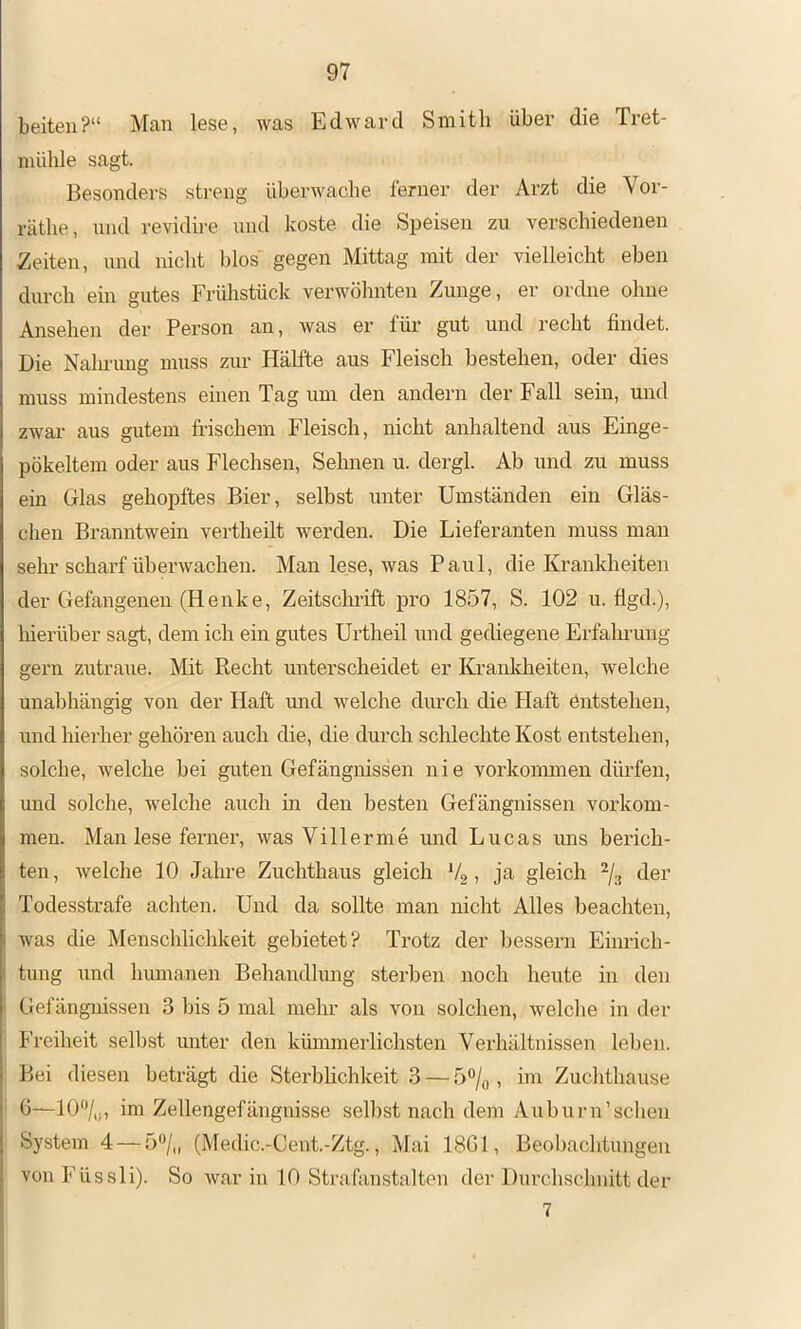 beiten?“ Man lese, was Edward Smith über die Tret- mühle sagt. Besonders streng überwache ferner der Arzt die Voi'- räthe, nnd revidire und koste die Speisen zu verschiedenen Zeiten, und nicht blos' gegen Mittag mit der vielleicht eben durch ein gutes Frühstück verwöhnten Zunge, er ordne ohne Ansehen der Person an, was ei’ für §ut und recht findet. Die Nalu-img muss zur Hälfte aus Fleisch bestehen, oder dies muss mindestens einen Tag um den andern der Fall sein, und zwai- aus gutem fi-ischem Fleisch, nicht anhaltend aus Einge- pökeltem oder aus Flechsen, Sehnen u. dergl. Ab und zu muss ein Glas gehopftes Bier, selbst unter Umständen ein Gläs- chen Branntwein vertheilt werden. Die Lieferanten muss man sehr scharf überwachen. Man lese, was Paul, die Kranklieiten der Gefangenen (Henke, Zeitscluift pro 1857, S. 102 u. flgd.), hierüber sagt, dem ich ein gutes Ui’theil und gediegene Erfahi’ung gern zutraue. Mit Recht unterscheidet er Ki’ankheiten, welche unabliängig von der Haft und welche diu’ch die Haft entstehen, und hierher gehören auch die, die durch schlechte Kost entstehen, solche, welche bei guten Gefängnissen nie vorkoimnen dürfen, und solche, welche auch in den besten Gefängnissen Vorkom- men. Man lese ferner, was Vi 11 er me und Lucas uns berich- ten , welche 10 Jahre Zuchthaus gleich *4 , ja gleich ^4 der Todesstrafe achten. Und da sollte man nicht Alles beachten, was die Menschliclikeit gebietet? Trotz der bessern Einrich- tung und humanen Behandlung sterben noch heute in den Gefängnissen 3 bis 5 mal mehr als von solchen, welche in der Freiheit selbst unter den kümmerlichsten Verhältnissen leben. Bei diesen beträgt die Sterblichkeit 3 — 5% , im Zuclithause 6—10‘V,j, im Zellengefängnisse selbst nach dem Auburn’sehen System 4 — 5'>/„ (Medic.-Cent.-Ztg., Mai 1861, Beobachtungen vonFüssli). So war in 10 Strafanstalten der Durchschnitt der 7