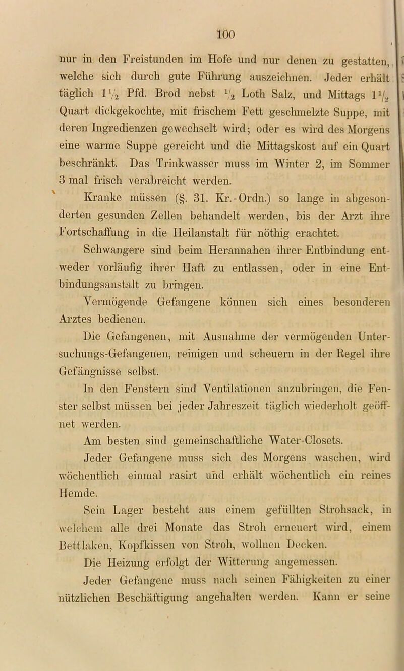 nur in den Freistunden im Hofe und nur denen zu gestatten, welche sich dm-ch gute Führung auszeichnen. Jeder erhält ; täglich l’;2 Pfd- Bi’od nebst Va Lotli Salz, und Mittags Vj.^ Quart dickgekochte, mit frischem Fett geschmelzte Suppe, mit deren Ingredienzen gewechselt wird; oder es wird des Morgens eine warme Suppe gereicht und die Mittagskost auf ein Quart besclmänkt. Das Trinkwasser muss im Winter 2, im Sommer 3 mal frisch verabreicht werden. Kranke müssen (§. 31. Kr.-Ordn.) so lange in abgeson- derten gesunden Zellen behandelt werden, bis der Arzt ihre Fortschattung in die Heilanstalt füi' nöthig erachtet. Schwangere sind beim Heramiahen ihrer Entbindung ent- weder vorläufig ihrer Haft zu entlassen, oder in eine Ent- bindungsanstalt zu brmgen. Vermögende Gefangene können sich eines besonderen Arztes bedienen. Die Gefangenen, mit Ausnahme der vermögenden Unter- suchungs-Gefangenen, reinigen und scheuern in der Regel üu'e Gefängnisse selbst. In den Fenstern sind Ventilationen anzuhringen, die Fen- ster selbst müssen bei jeder Jahreszeit täglich wiederholt geöff- net werden. Am besten sind gemeinschaftliche Water-Closets. Jeder Gefangene muss sich des Morgens waschen, wh’d wöchentlich einmal rasrrt und erhält wöchentlich ein reines Hemde. Sein Lager besteht aus einem gefüllten Strohsack, in welchem alle drei Monate das Stroh erneuert wh’d, einem j Bettlaken, Kopfkissen von Stroh, wollnen Decken. ! Die Heizung erfolgt der Witterung angemessen. Jeder Gefangene muss nach seinen Fähigkeiten zu einer nützlichen Beschäftigung angehalten werden. Kann er seine