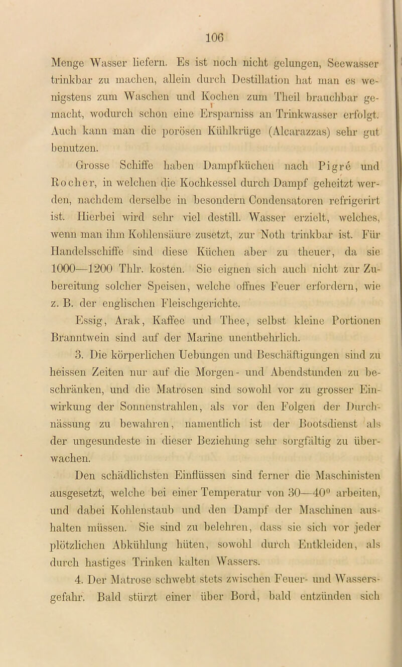 Menge Wasser liefern. Es ist noch nicht gelungen, Seewasser trinkbar zu machen, allein durch Destillation hat man es we- nigstens zum Waschen und Kochen zum Theil brauchbar ge- macht, wodurch schon eine Ersparniss an Trinkwasser erfolgt. Auch kann man die porösen Kühlkrüge (Alcarazzas) sehr gut benutzen. Grosse Schiffe haben Dampfküchen nach Pigre und Kocher, in welchen die Kochkessel durch Dampf geheitzt wer- den, nachdem derselbe in besondern Condensatoren refrigerirt ist. Hierbei wird sehr viel destill. Wasser erzielt, welches, wenn man ihm Kohlensäure zusetzt, zur Noth trinkbar ist. Fiu- Handelsschiffe sind chese Küchen aber zu theuer, da sie 1000—1200 Thlr. kosten. Sie eignen sich auch nicht zim Zu- bereitung solcher Speisen, welche offnes Feuer erfordern, wie z. B. der englischen Fleischgerichte. Essig, Arak, Kaffee und Thee, selbst kleine Portionen Branntwein sind auf der Marine unentbehrlich. 3. Die körperhehen Uebungen und Beschäftigungen sind zu heissen Zeiten niu- auf die Morgen- und Abendstunden zu be- schränken, und die Matrosen sind sowohl vor zu grosser Ein- wKliung der Sonnenstrahlen, als vor den Folgen der Durclr- nässiuig zu bewahren, namentheh ist der Bootsdieust als der ungesundeste in dieser Beziehung sehr sorgfältig zu über- wachen. Den schädhehsten Einflüssen sind ferner die Maschmisten ausgesetzt, welche bei einer Temperatiu- von 30—40” arbeiten, und dabei Kohlenstaub und den Dampf der Maschinen aus- halten müssen. Sie sind zu belehren, dass sie sich vor jeder plötzhehen Abkühlung hüten, sowohl durch Entkleiden, als durch hastiges Trinken kalten Wassers. 4. Der Matrose schwebt stets zwischen Feuer- und Wassers- gefahr. Bald stürzt einer über Bord, liald entzünden sich