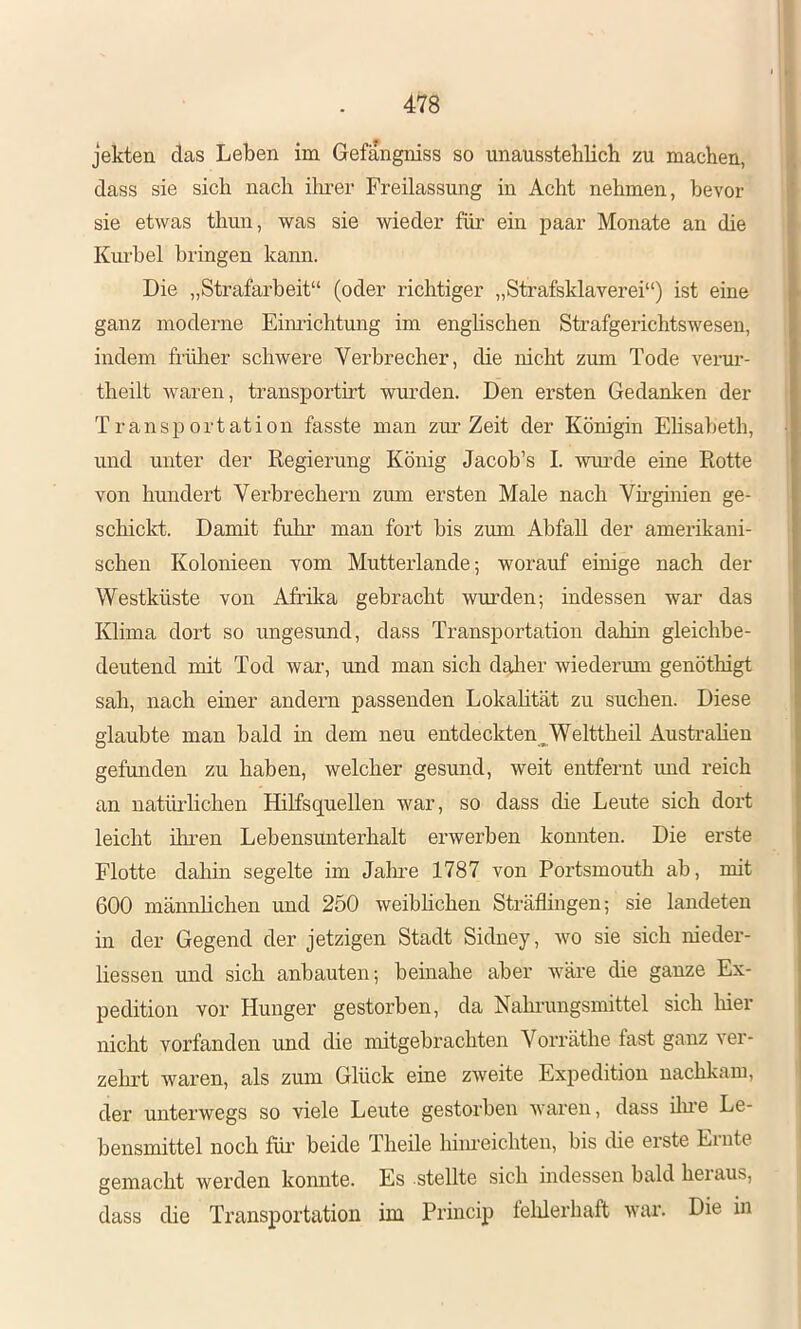 II 478 ; jekten das Leben im Gefangniss so unausstehlich zu machen, A dass sie sich nach ihrer Freilassung in Acht nehmen, bevor sie etwas thun, was sie wieder für ein paar Monate an die Kiu’bel bringen kann. Die „Strafarbeit“ (oder richtiger „Strafsklaverei“) ist eine ganz moderne Eimächtung im englischen Strafgerichtswesen, indem frülier schwere Verbrecher, die nicht zum Tode verur- theilt waren, transportirt wurden. Den ersten Gedanken der Transportation fasste man zur Zeit der Königin Ehsabeth, und unter der Regierung König Jacob’s I. wurde eine Rotte von hundert Verbrechern zum ersten Male nach Vh’ginien ge- schickt. Damit fuhr man fort bis zum Abfall der amerikani- schen Kolonieen vom Mutterlande; worauf einige nach der Westküste von Afrika gebracht wurden; indessen war das Klima dort so ungesund, dass Transportation dalün gleichbe- deutend mit Tod war, und man sich daher wiedermn genöthigt sah, nach einer andern passenden Lokalität zu suchen. Diese glaubte man bald in dem neu entdeckten Welttheil Australien gefunden zu haben, welcher gesund, weit entfernt xmd reich an natiü’lichen Hilfsquellen war, so dass die Leute sich dort leicht ihren Lebensunterhalt erwerben konnten. Die erste Flotte dahin segelte im Jalme 1787 von Portsmouth ab, mit 600 männlichen und 250 weibhchen Sträflmgen; sie landeten in der Gegend der jetzigen Stadt Sidney, avo sie sich nieder- liessen und sich anbauten; beinahe aber Aväre die ganze Ex- pedition vor Hunger gestorben, da Nahrungsmittel sich hier nicht vorfanden und die mitgebrachten Vorräthe fast ganz ver- zelu’t waren, als zum Glück eine zAveite Expedition nachkam, der unterwegs so viele Leute gestorben Avaren, dass üue Le- bensmittel noch füi* beide Theile hiiueichten, bis die erste Einte gemacht werden konnte. Es stellte sich indessen bald hei aus, dass die Transportation im Princip telilerhaft war. Die in