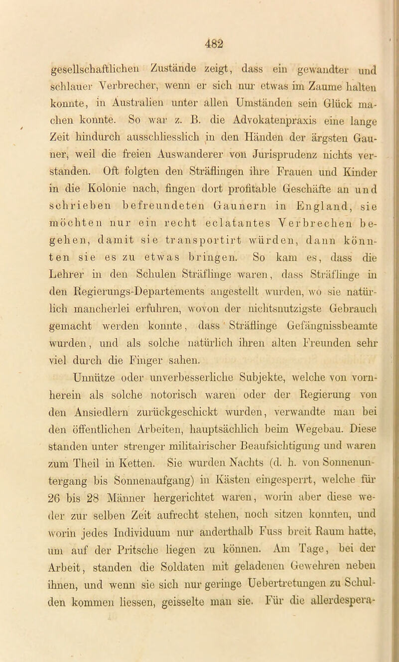gesellschaftlichen Zustände zeigt, dass ein gewandter und schlauer Verbrecher, wenn er sich ntu' etwas im Zaume lialten konnte, in Australien unter allen Umständen sein Glück ma- chen konnte. So war z. B. die Advokatenpraxis eine lange Zeit hindurch ausschliesslich in den Händen der ärgsten Gau- ner, weil die freien Auswanderer von Jurisprudenz nichts ver- standen. Oft folgten den Sträflingen ihre Frauen und Kinder in die Kolonie nach, fingen dort profitable Geschäfte an und schrieben befreundeten Gaunern in England, sie möchten nur ein recht eclatantes Verbrechen be- gehen, damit sie transportirt würden, daun könn- ten sie es zu etwas bringen. So kam es, dass die Lehrer m den Schulen Sträflinge waren, dass Sträflinge in den Regierungs-Departements augestellt wurden, wo sie natür- lich mancherlei erfüllen, wovon der nichtsnutzigste Gebrauch gemacht werden konnte, dass ' Sträflinge Gefäugnissbeamte wurden, und als solche natiü'lich ihren alten Freunden sehr viel dui'ch die Finger sahen. Umiütze oder unverbesserliche Subjekte, welche von vorn- herein als solche notorisch waren oder der Regierung von den Ansiedlern zurückgeschickt wiu-den, verwandte man bei den öffentlichen Arbeiten, hauptsächlich beim Wegebau. Diese standen unter strenger militairischer Beaufsichtigmig imd waren zum Theil in Ketten. Sie wurden Nachts (d. h. von Sonnenun- tergang bis Sonnenaufgang) in Kästen eingesperrt, welche füi* 26 bis 28 Männer hergerichtet waren, worin aber diese we- der zur selben Zeit aufrecht stehen, noch sitzen konnten, mid worin jedes Individiumi nur anderthalb Fuss breit Raum hatte, um auf der Pritsche liegen zu köinien. Am Tage, bei der Arbeit, standen die Soldaten mit geladenen Gewelmen neben ihnen, und wenn sie sich nur geringe Uebertretimgen zu Schul- den kommen Hessen, geisselte mau sie. Für die aUerdespera-