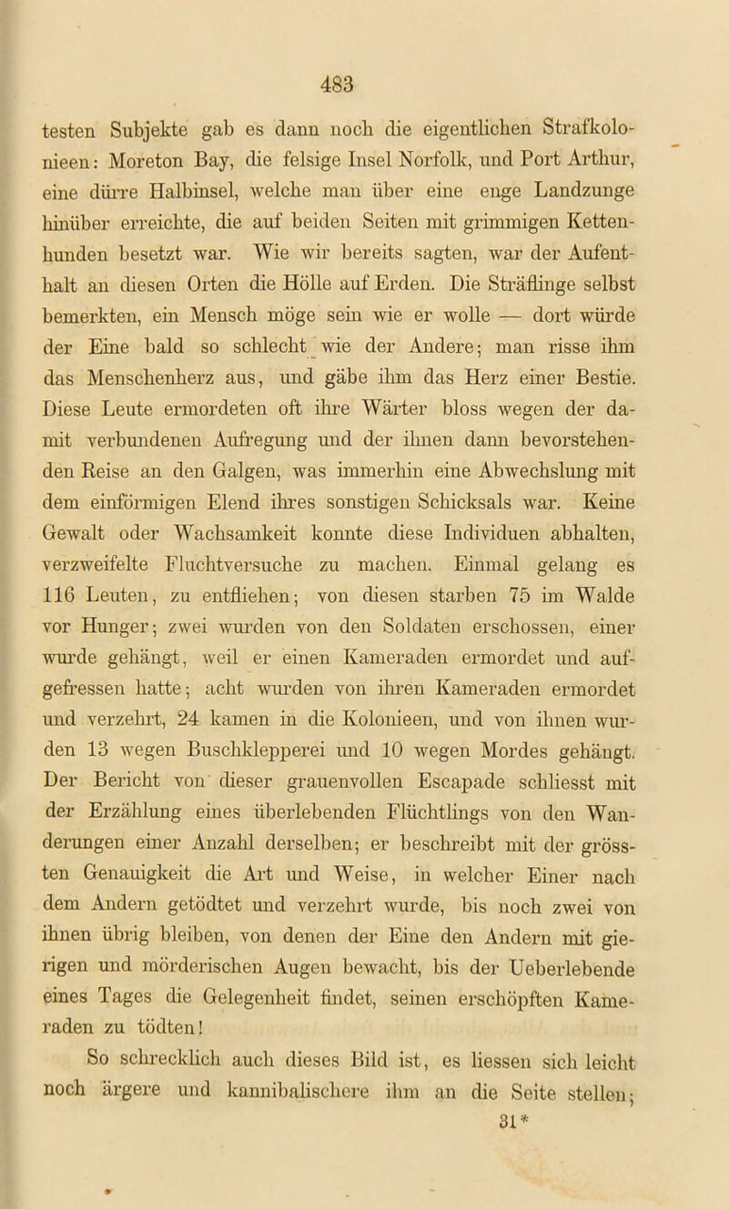 testen Subjekte gab es dann noch die eigentlichen Strafkolo- nieen: Moreton Bay, die felsige Insel Norfolk, und Port Arthur, eine düi're Halbinsel, welche mau über eine enge Landzunge Ihnüber erreichte, die auf beiden Seiten mit grimmigen Ketten- hunden besetzt war. Wie wir bereits sagten, war der Aufent- halt an diesen Orten die Hölle auf Erden. Die Sträflinge selbst bemerkten, ein Mensch möge sein wie er wolle — dort würde der Eine bald so schlecht_wie der Andere; man risse ihm das Menschenherz aus, und gäbe ihm das Herz einer Bestie. Diese Leute ermordeten oft ihre Wärter bloss wegen der da- mit verbundenen Aufregung mid der ilmen dann bevorstehen- den Reise an den Galgen, was immerhin eine Abwechslmig mit dem einförmigen Elend ihres sonstigen Schicksals war. Keine Gewalt oder Wachsamkeit konnte diese Individuen abhalten, verzweifelte Fluchtversuche zu machen. Einmal gelang es 116 Leuten, zu entfliehen; von diesen starben 75 im Walde vor Hunger; zwei wurden von den Soldaten erschossen, einer wm’de gehängt, weil er einen Kameraden ermordet und auf- gefl’essen hatte; acht wurden von ihren Kameraden ermordet und verzelut, 24 kamen in die Kolonieen, und von ihnen wur- den 13 wegen BuschkleiDperei und 10 wegen Mordes gehängt. Der Bericht von dieser grauenvollen Escapade schliesst mit der Erzählung eines überlebenden Flüchtlings von den Wan- derungen einer Anzahl derselben; er beschreibt mit der gröss- ten Genauigkeit die Art und Weise, in welcher Einer nach dem Andern getödtet und verzehrt wurde, bis noch zwei von ihnen übrig bleiben, von denen der Eine den Andern mit gie- rigen und mörderischen Augen bewacht, bis der Ueberlebende eines Tages die Gelegenheit findet, seinen erschöpften Kame- raden zu tödten! So schi’eckhch auch dieses Bild ist, es Hessen sich leicht noch ärgere und kannibalischere ihm an die Seite stellen; 31*