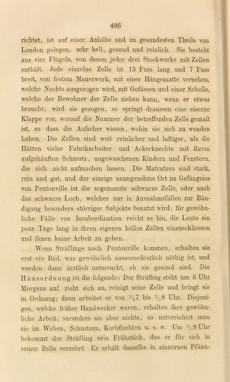 richtet, ist auf einer Anhöhe und im gesundesten Theile von London gelegen, sehr hell, gesund und reinhch. Sie besteht aus vier Flügeln, von denen jeder drei Stockwerke mit Zellen enthält. Jede einzelne Zelle ist 13 Fuss lang und 7 Fuss breit, von festem Mauerwerk, mit einer Hängematte versehen, welche Nachts ausgezogen wird, mit Gefässen und einer Schelle, welche der Bewohner der Zelle ziehen kann, wenn er etwas braucht; wird sie gezogen, so springt draussen eine eiserne Klappe vor, worauf die Nummer der betrefiPenden Zelle gemalt ist, so dass die Aufseher wissen, wohin sie sich zu wenden haben. Die Zellen sind weit reinlicher und luftiger, als die Hütten vieler Fabrikarbeiter und Ackerknechte mit ihrem aufgehäuften Schmutz, ungewaschenen lündern und Fenstern, die sich nicht aufmachen lassen. Die Matratzen sind stark, rein und gut, und der einzige unangenehme Ort im Gefängniss von Pentonville ist die sogenannte schwarze Zelle, oder auch das schwarze Loch, welches nur in Ausnahmsfällen zm' Bän- digung besonders störriger Subjekte benutzt wird; für gewöhn- liche Fälle von Insubordination reicht es hin, die Leute ein paar Tage lang in ihren eigenen hellen Zellen einzuschüesseu und ihnen keine Arbeit zu geben. Wenn Sträflinge nach Pentonville kommen, erhalten sie erst ein Bad, was gewöhnlich ausserordentlich nöthig ist, und werden dann ärztlich untersucht, ob sie gesund sind. Die Hausordnung ist die folgende: Der Sträfling steht um 6 Uhr Morgens auf, zieht sich an, remigt seine Zelle und bringt sie in Ordnung; dann arbeitet er von bis Uhr. Diejeni- gen, welche früher Handwerker waren, erhalten ihre gewöhn- liche Arbeit; verstehen sie aber nichts, so unterrichtet man sie im Weben, Schustern, Korbflechten u. s. w. Um 7-.8 Uhr bekommt der Sträfling sein Frühstück, das er für sich in seiner Zelle verzehrt. Er erhält dasselbe in zmnerneu Pfänn-