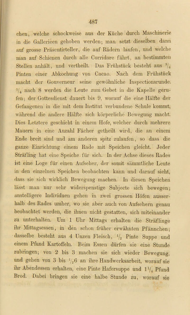eben, welche schockweise aus der Küclie durch Maschinerie in die Gallerieen gehoben werden; man setzt dieselben dann auf grosse Präsentirteller, die auf Rädern laufen, und welche man auf Scliienen durch alle Corridore fährt, an besthnmten Stellen anhält, imd vertheilt. Das Frühstück besteht aus Pinten einer Abkochung von Cacao. Nach dem Frülistück macht der Gouverneur seine gewöhnliche Inspectionsrunde. ^4 nach 8 werden die Leute zum Gebet in die Kapelle geru- fen-, der Gottesdienst dauert bis 9, worauf die eine Hälfte der Gefangenen m die mit dem Institut verbundene Schule kommt, M-äkrend die andere Hälfte sich körperliche Bewegung macht. Dies Letztere geschieht m einem Hofe, welcher durch mehrere Mauern in eine Anzahl Fächer getheilt whd, die an einem Ende breit sind und am anderen spitz zulaufen, so dass die ganze Eim-ichtung einem Rade mit Speichen gleicht. Jeder Sträfling hat eine Speiche für sich. In der Achse dieses Rades ist eine Loge für einen Aufseher, der somit sämmtliche Leute in den einzelnen Speichen beobachten kann und darauf sieht, dass sie sich whkhch Bewegung machen. In diesen Speichen lässt man nm’ sehr widerspenstige Subjecte sich bewegen; anstelhgere Individuen gehen in zwei grossen Höfen ausser- halb des Rades umher, wo sie aber auch von Aufsehern genau beobachtet werden, die ihnen nicht gestatten, sich miteinander zu unterhalten. Um 1 Uhi’ Mittags erhalten die Sträflmge ihr IMittagsessen, in den schon früher erwähnten Pfännchen; dasselbe besteht aus 4 Unzen Fleisch, 72 Pinte Suppe und einem Pfund Kartoffeln. Beim Essen dürfen sie eine Stunde zubringen; von 2 bis 3 machen sie sich wieder Bewegung, und gehen von 3 bis V26 an üu’e HandAverksarbeit, Avorauf sie ihr Abendessen erhalten, eine Pinte Hafersuppe und 17.1 Pfund Brod. Dahei bringen sie eine halbe Stunde zu, Avorauf sie