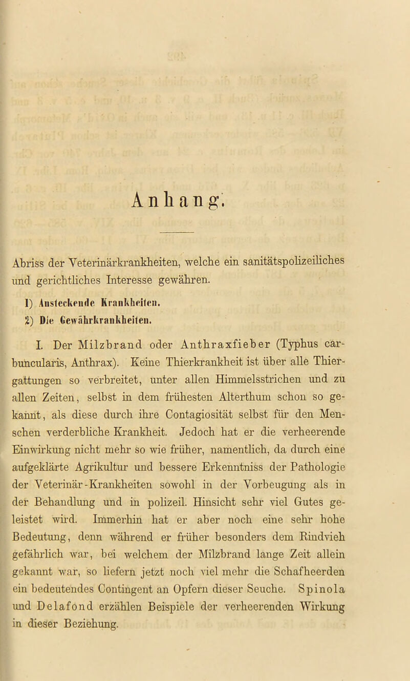 I Anhang. Abriss der Veterinärki-ankheiten, welche ein sanitätspolizeiliches und gerichthches Interesse gewähren. 1) Aiislcckeinlc Kraiilihdteii. 2) Die Gewährkranliheiteii. I. Der Milzbrand oder Anthraxfieber (Typhus car- buncularis, Anthrax). Keine Thierkrankheit ist über aUe Thier- gattungen so verbreitet, unter allen Himmelsstrichen imd zu allen Zeiten, selbst in dem frühesten Alterthum schon so ge- kannt, als diese durch ihre Contagiosität selbst für den Men- schen verderbhche Krankheit. Jedoch hat er die verheerende Einwirkimg nicht mehr so wie früher, namenthch, da dm'ch eine aufgeklärte Agrikultur’ und bessere Erkenntniss der Pathologie der Veterinär-Krankheiten sowohl in der Vorbeugung als in der Behandlrmg und in polizeil. Hinsicht sehr viel Gutes ge- leistet wird. Immerhin hat er aber noch eine sehr’ hohe Bedeutung, denn während er früher besonders dem Rindvieh gefährlich war, bei welchem der Milzbrand lange Zeit allein gekannt war, so liefern jetzt noch Adel melrr die Schafheerden ein bedeutendes Contingent an Opfern dieser Seuche. Spinola imd Delafond erzählen Beispiele der verheei’enden Wirkimg in dieser Beziehung.