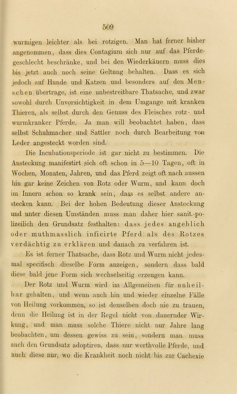 wuriulgeu leiclitei' als bei rotzigen. Man hat ferner bisher angenommen, dass dies Contagium sich nm- auf das Pferde- geschlecht beschränke, und bei den Wiederkäuern muss dies bis jetzt auch noch seine Geltung behalten. Dass es sich jedoch auf Himde und Katzen und besonders auf den Men- schen übertrage, ist eine unbestreitbare Thatsache, und zwar sowohl durch Unvorsichtigkeit in dem Umgänge mit kranken Thieren, als selbst dui-ch den Genuss des Fleisches rotz- und wiu’mkranker Pferde. Ja man will beobachtet haben, dass selbst Schuhmacher und Sattler noch durch Bearbeitung von Leder angesteckt worden sind. Die Incubationsperiode ist gar nicht zu bestimmen. Die Ansteckung manifestirt sich oft schon in 5—10 Tagen, oft in Wochen, Monaten, Jahren, und das Pferd zeigt oft nach aussen hin gar keine Zeichen von Rotz oder Wurm, und kann doch im Innern schon so krank sein, dass es selbst andere an- stecken kann. Bei der hohen Bedeutmig dieser Ansteckung und imter diesen Umständen muss man daher hier sanit.-po- lizeihch den Grundsatz festhalten: dass jedes angeblich oder muthmasslich inficirte Pferd als des Rotzes verdächtig zu erklären und danach zu verfahren ist. Es ist ferner Thatsache, dass Rotz und Wurm nicht jedes- mal specifisch dieselbe Form anzeigen, sondern dass bald diese bald jene Form sich wechselseitig erzeugen kann. Der Rotz und Wmm wird im Allgemeinen füi’ unheil- bar gehalten, und wenn auch liin imd wieder einzelne Fälle von Heilung Vorkommen, so ist denselben doch nie zu trauen, denn die Heilung ist in der Regel nicht von dauernder Wir- kung , und man muss solche Thiere nicht nur Jahre lang beobachten, um dessen gewiss zu sein, sondern man muss auch den Grundsatz adoptiren, dass nur werthvolle Pferde, und auch diese nur, wo die Krankheit noch nicht bis zur Cachexie