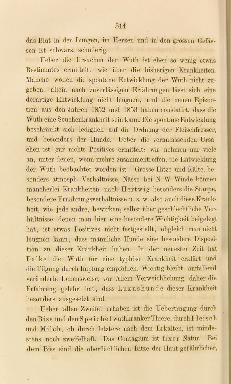 das Blut in den Lungen, im Herzen und in den grossen Gefäs- sen ist schwai’z, schmierig. Ueber die Ursachen der Wuth ist eben so wenig etwas Bestimmtes ennittelt, wie über die bisherigen Krankheiten. Manche wollen die spontane Entwicklung der Wuth nicht zu- geben, allein nach zuverlässigen Erfahi’ungen lässt sich eine derartige Entwicklung nicht leugnen, und die neuen Epizoo- tien aus den Jahren 1852 und 1853 haben constatü-t, dass die Wuth eine Seuchenkrankheit sein kann. Die spontane Entwicklimg besclmänkt sich lediglich auf die Ordnung der Fleischfresser, und besonders der Hunde. Ueber die veranlassenden Ursa- chen ist gar nichts Positives ermittelt; wh’ nehmen nm’ viele an, unter denen, wenn mehre Zusammentreffen, die Entwicklung der Wuth beobachtet worden ist. Grosse Hitze und Kälte, be- sonders atmosph. Verhältnisse, Nässe bei N.-W.-Winde können mancherlei Kranklieiten, nach Hertwig besonders die Staupe, besondere Ernährungsverhältnisse u. s. w. also auch diese Krank- heit, wie jede andre, bewirken; selbst über geschlechtliche Ver- hältnisse, denen man hier eine besondere Wichtigkeit beigelegt hat, ist etwas Positives nicht festgestellt, obgleich man nicht leugnen kann, dass männliche Hunde eine besondere Disposi- tion zu dieser Krankheit haben. In der neuesten Zeit hat Falke die Wuth für eine tyi^höse Kranklieit erklärt und die Tilgung durch Impfung empfohlen. Wichtig bleibt: auffallend veränderte Lebensweise, vor Allem Verweichlichung, daher die Erfahnmg gelehi-t hat, dass Luxushunde dieser Krankheit besonders ausgesetzt sind. Ueber allen Zweifel erhaben ist die Uebertragung durch den B i s s und den Speichel wuthkranker Thiere, durch Fleisch und Milch; ob durch letztere nach dem Erkalten, ist minde- stens noch zweifelhaft. Das Contagium ist fixer Natur. Bei dem Biss sind die oberflächlichen Ritze der Haut gefährlicher.