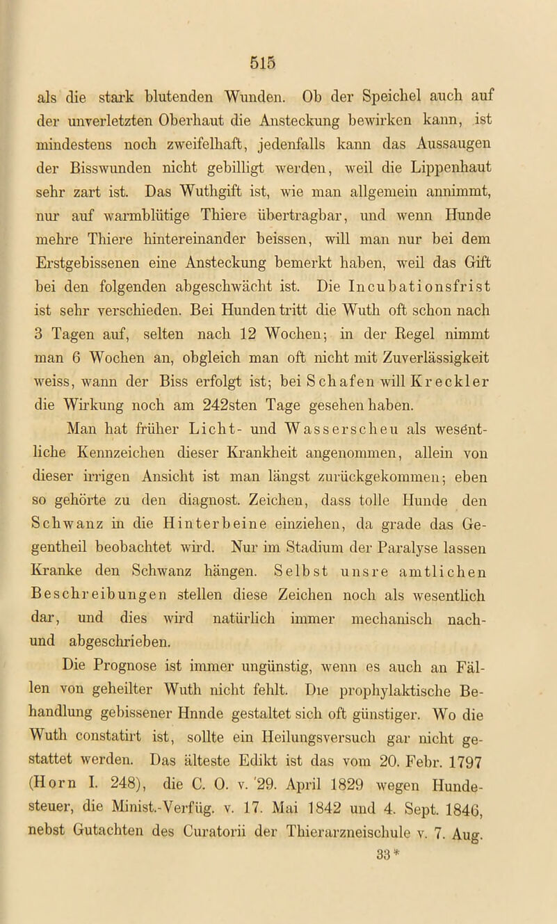 als die stai’k blutenden Wunden. Ob der Speichel auch auf der unverletzten Oberhaut die Ansteckung bewirken kann, ist mindestens noch zweifelhaft, jedenfalls kann das Aussaugen der Bisswunden nicht gebilligt werden, weil die Lippenhaut sehr zart ist. Das Wuthgift ist, wie man allgemein aimimmt, nm’ auf warmhlütige Thiere übertragbar, und wenn Hunde mehre Thiere hintereinander heissen, will man nur bei dem Erstgebissenen eine Ansteckung bemerkt haben, weil das Gift bei den folgenden abgeschwäcbt ist. Die Incubationsfrist ist sehr verschieden. Bei Hunden tritt die Wuth oft schon nach 3 Tagen auf, selten nach 12 Wochen; in der Regel nimmt man 6 Wochen an, obgleich man oft nicht mit Zuverlässigkeit weiss, wann der Biss erfolgt ist; bei Schafen will Krockier die Wirkung noch am 242sten Tage gesehen haben. Man hat früher Licht- und Wasserscheu als wesent- liche Kennzeichen dieser Krankheit angenommen, allein von dieser irrigen Ansicht ist man längst zurückgekommen; eben so gehörte zu den diagnost. Zeichen, dass tolle Hunde den Schwanz m die Hinterbeine einziehen, da grade das Ge- gentheü beobachtet wü’d. Nur im Stadium der Paralyse lassen Kranke den Schwanz hängen. Selbst unsre amtlichen Beschreibungen stellen diese Zeichen noch als wesentlich dar, und dies wird natürlich immer mechanisch nach- und abgeschrieben. Die Prognose ist immer ungünstig, wenn es auch an Fäl- len von geheilter Wuth nicht fehlt. Die prophylalctische Be- handlung gebissener Hnnde gestaltet sich oft günstiger. Wo die Wuth constatirt ist, sollte ein Heilungsversuch gar nicht ge- stattet werden. Das älteste Edikt ist das vom 20. Febr. 1797 (Horn I. 248), die C. 0. v. '29. April 1829 wegen Hunde- steuer, die Minist.-Verfüg, v. 17. Mai 1842 und 4. Sept. 1846, nebst Gutachten des Curatorii der Thierarzneischule v. 7. Aug. 33=^