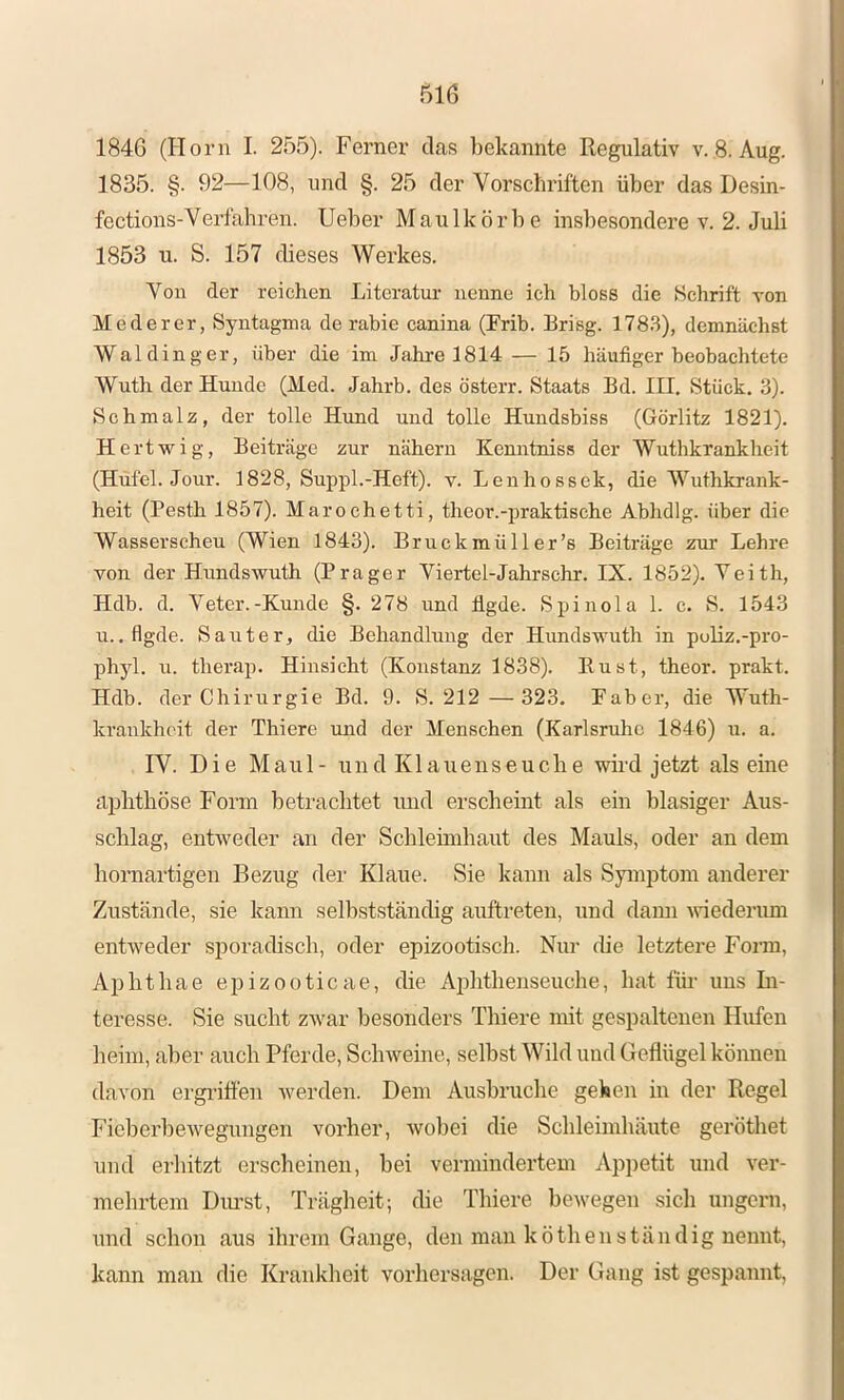 184G (Horn I. 255). Ferner das bekannte Regulativ v. 8. Aug. 1835. §. 92—108, und §. 25 der Vorschriften über das Desin- fections-Verfahren. lieber Maulkörbe insbesondere v. 2. Juli 1853 u. S. 157 dieses Werkes. Von der reichen Literatur nenne ich bloss die Schrift von Mederer, Syntagma de rahie canina (Frib. Erisg. 178.3), demnächst Wal ding er, über die im Jahre 1814 — 15 häufiger beobachtete Wuth der Hunde (Med. Jahrb. des österr. Staats Bd. III. Stück. 3). Schmalz, der tolle Hund und tolle Hundsbiss (Görlitz 1821). Hertwig, Beiträge zur nähern Kenntniss der Wuthkrankheit (Hufel. Jour. 1828, Suppl.-Heft), v. Lenhossek, die Wuthkrank- heit (Pesth 1857). Marochetti, theor.-praktische Abhdlg. über die Wasserschen (Wien 1843). Bruckmüller’s Beiträge zur Lehre von der Hundsvruth (Prager Viertel-Jahrschr. IX. 1852). Yeith, Hdb. d. Veter.-Kunde §.278 und flgde. Spinola 1. c. S. 1543 u. .flgde. Saut er, die Behandlung der Hundswuth in poliz.-pro- phyl. n. therap. Hinsicht (Konstanz 1838). Eust, theor. prakt. Hdb. der Chirurgie Bd. 9. S. 212 —323. Paber, die Wuth- krankheit der Thiere und der Menschen (Karlsruhe 1846) u. a. IV. Die Maul- und Klauenseuche wird jetzt alseine aphthöse Form beti’achtet und erscheint als ein blasiger Aus- schlag, entweder an der Schleimhaut des Mauls, oder an dem honiartigen Bezug der Klaue. Sie kann als Symptom anderer Zustände, sie kann selbst.ständig auftreten, nnd dami vuederimi entweder sporadisch, oder epizootisch. Nur die letztere Foz’in, Aphthae epizooticae, die Aidithenseuche, hat für uns In- teresse. Sie sucht zwar besonders Thiere mit gespaltenen Hufen heim, aber auch Pferde, Schweine, selbst Wild und Geflügel können davon ergriö’en werden. Dem Ausbruche gehen in der Regel Ficberbewegungen vorher, wobei die Schleimhäute geröthet und erhitzt erscheinen, bei vermindertem Appetit und ver- mehrtem Diu’st, Trägheit; die Thiere bewegen sich ungern, und schon aus ihrem Gange, den man köthen ständig nennt, kann man die Krankheit Vorhersagen. Der Gang ist gespannt,