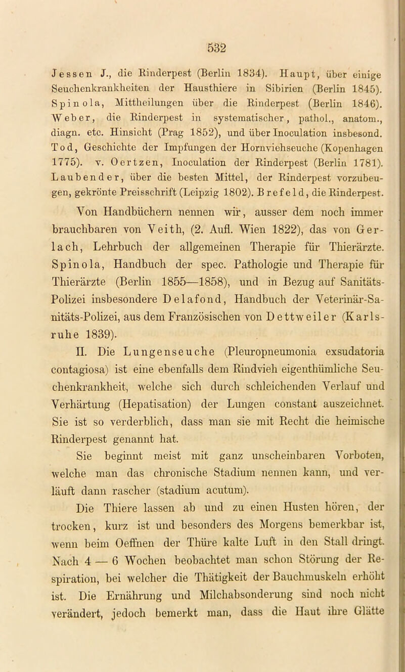 Jessen J., die Rinderpest (Berlin 1834). Haupt, über einige Seuchenkraukheiten der Hausthiere in Sibirien (Berlin 1845). Spinola, Mittlieilungen über die Rinderpest (Berlin 1846). Weber, die Rinderpest in systematischer, pathol,, anatom., diagn. etc. Hinsicht (Prag 1852), und über Inoculation insbesond. Tod, Geschichte der Impfungen der Hornviehseuche (Kopenhagen 1775). V. Oertzen, Inoculation der Rinderpest (Berlin 1781). Laubender, über die besten Mittel, der Rinderpest vorzubeu- gen, gekrönte Preisschrift (Leipzig 1802). Bref eld, die Rinderpest. Von Handbüchern nennen wir, ausser dem noch immer brauchbaren von Veith, (2. Aufl. Wien 1822), das von Ger- lach, Lehrbuch der allgemeinen Therapie für Tbierärzte. Spinola, Handbuch der spec. Pathologie und Therapie füi- Tliierärzte (Berlin 1855—1858), und in Bezug auf Sanitäts- Pohzei insbesondere Delafond, Handbuch der Veterinär-Sa- nitäts-Polizei, aus dem Französischen von D ettw eiler (Karls- ruhe 1839). n. Die Lungenseuche (Pleuropneumonia exsudatoria contagiosa) ist eine ebenfalls dem Rindvieh eigenthümliche Seu- chenkrankheit, welche sich durch schleichenden Verlauf und Verhärtung (Hepatisation) der Lungen constant auszeicluiet. Sie ist so verderblich, dass man sie mit Recht die heimische Rinderpest genannt hat. Sie beginnt meist mit ganz unscheinbaren Vorboten, welche man das chi-onische Stadium nennen kann, und ver- läuft dann rascher (stadium acutum). Die Thiere lassen ab und zu einen Husten hören, der trocken, kurz ist und besonders des Morgens bemerkbar ist, wenn beim Oeifnen der Thüi-e kalte Luft in den Stall dringt. Nach 4 — 6 Wochen beobachtet man schon Störung der Re- spiration, bei welcher die Thätigkeit der Bauclunuskelu erhöht ist. Die Ernährung und Milchabsonderung sind noch nicht verändert, jedoch bemei’kt man, dass die Haut ihre Glätte