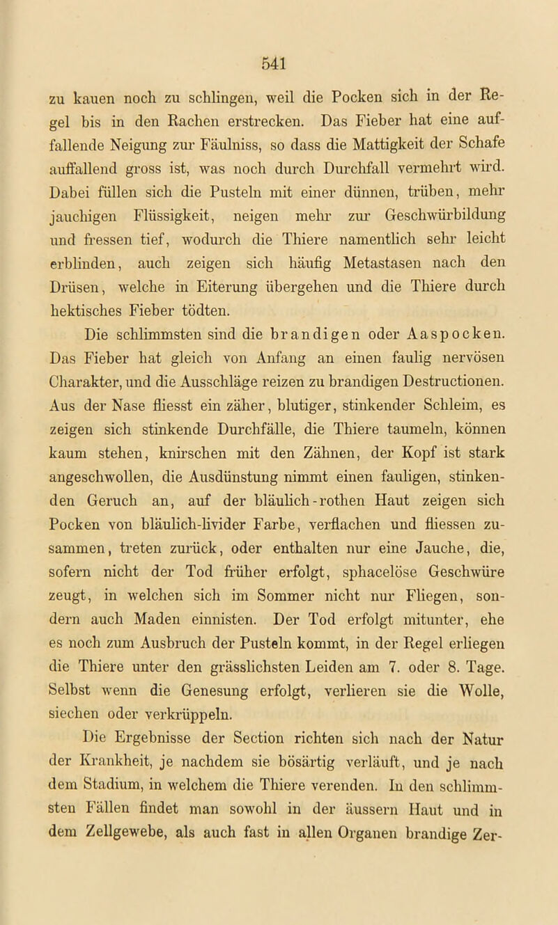 zu kauen noch zu schlingen, weil die Pocken sich in der Re- gel bis in den Rachen erstrecken. Das Fieber hat eine auf- fallende Neigung zui’ Fäulniss, so dass die Mattigkeit der Schafe auffallend gross ist, was noch durch Durchfall vermehrt wird. Dabei füllen sich die Pusteln mit einer dünnen, trüben, mehr jauchigen Flüssigkeit, neigen mein- zm' Geschwürbildung und fressen tief, wodm’ch die Thiere namentlich sehr leicht erblinden, auch zeigen sich häufig Metastasen nach den Drüsen, welche in Eiterung übergehen und die Thiere durch hektisches Fieber tödten. Die schlimmsten sind die brandigen oder Aaspocken. Das Fieber hat gleich von Anfang an einen faulig nervösen Charakter, und die Ausschläge reizen zu brandigen Destructionen. Aus der Nase fliesst ein zäher, blutiger, stinkender Schleim, es zeigen sich stinkende Durchfälle, die Thiere taumeln, können kaum stehen, knü'schen mit den Zähnen, der Kopf ist stark angeschwollen, die Ausdünstung nimmt einen fauligen, stinken- den Geruch an, auf der bläuhch-rothen Haut zeigen sich Pocken von bläulich-livider Farbe, verflachen und fliessen zu- sammen, treten zui’ück, oder enthalten nur eine Jauche, die, sofern nicht der Tod früher erfolgt, sphacelöse Geschwüre zeugt, in welchen sich im Sommer nicht nui’ Fliegen, son- dern auch Maden einnisten. Der Tod erfolgt mitunter, ehe es noch zum Ausbruch der Pusteln kommt, in der Regel erliegen die Thiere unter den grässlichsten Leiden am 7. oder 8. Tage. Selbst wenn die Genesung erfolgt, verlieren sie die Wolle, siechen oder verkrüppeln. Die Ergebnisse der Section richten sich nach der Natur der Krankheit, je nachdem sie bösärtig verläuft, und je nach dem Stadium, in welchem die Thiere verenden. In den schlimm- sten Fällen findet man sowohl in der äussern Haut und in dem Zellgewebe, als auch fast in allen Organen brandige Zer-