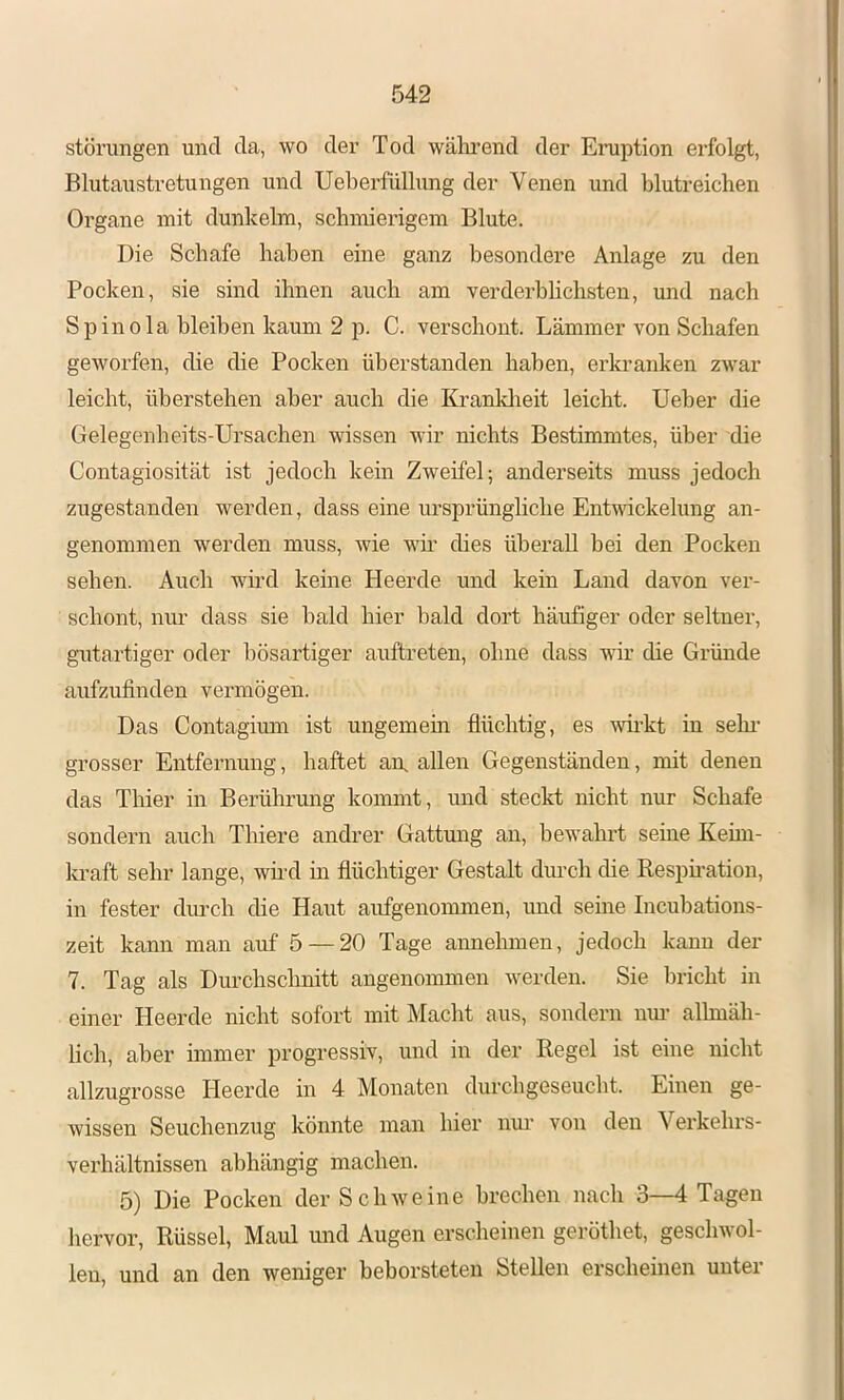 Störungen und da, wo der Tod wälrrend der Eruption erfolgt, Blutaustretungen und Ueberfüllung der Venen und blutreichen Organe mit dunkeim, schmierigem Blute. Die Schafe haben eine ganz besondere Anlage zu den Pocken, sie sind ihnen auch am verderblichsten, und nach Spinola bleiben kaum 2 p. C. verschont. Lämmer von Schafen geworfen, die die Pocken überstanden haben, erkranken zwar leicht, überstehen aber auch die Ki’anklieit leicht. Ueber die Gelegenheits-Ursachen wissen wir nichts Bestimmtes, über die Contagiosität ist jedoch kein Zweifel; anderseits muss jedoch zugestanden werden, dass eine ursprüngliche EnUvickelung an- genommen werden muss, wie wir dies überall bei den Pocken sehen. Auch wh'd keine Heerde und kein Land davon ver- schont, nur dass sie bald hier bald dort häufiger oder seltner, gutartiger oder bösartiger auftreten, ohne dass wir die Gründe aufzufinden vermögen. Das Contagium ist ungemein flüchtig, es wh’kt in sehr- grosser Entfernung, haftet aix allen Gegenständen, mit denen das Thier in Berührung kommt, und steckt nicht nur Schafe sondern auch Thiere andrer Gattung an, bewahrt seine Keim- la-aft sehr lange, wh'd in flüchtiger Gestalt diu’ch die Resphation, in fester dm-ch die Haut aufgenommen, und seme Incubations- zeit kann man auf 5 — 20 Tage annehmen, jedoch kann der 7. Tag als Durchschnitt angenommen werden. Sie bricht in einer Heerde nicht sofort mit Macht aus, sondern nm- allmäh- lich, aber immer progressiv, und in der Regel ist eine nicht allzugrosse Heerde in 4 Monaten durchgeseucht. Einen ge- wissen Seuchenzug könnte man hier nm’ von den Verkehrs- verhältnissen abhängig machen. 5) Die Pocken der Schweine brechen nach 3—4 Tagen hervor, Rüssel, Maul und Augen erscheinen geröthet, geschwol- len, und an den weniger beborsteten Stellen erscheinen unter