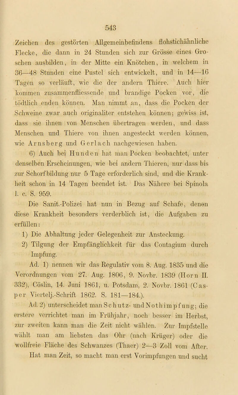 Zeichen des gestörten Allgemeinbefindens flohstichäbnlicbe Flecke, die dann in 24 Stunden sich zur Grösse eines Gro- schen aushilden, in der Mitte ein Knötchen, in welchem in 36—48 Stunden eine Pustel sich entwickelt, und in 14—16 Tagen so verläuft, wie die der andern Thiere. Auch hier kommen zusammenfliessende und brandige Pocken vor, die tödtlich enden können. Man nimmt an, dass che Pocken der Schweine zwar auch originahter entstehen können-, gewiss ist, dass sie ihnen von Menschen übertragen werden, und dass Menschen und Thiere von ihnen angesteckt werden können, ■wie Arnsberg und Gerl ach nachge'wiesen haben. 6) Auch bei Hunden hat man Pocken beobachtet, unter denselben Erscheinungen, wie hei andern Thieren, nur dass bis ziu’ Schorf bildung niu’ 5 Tage ei-forderhch sind, und die Krank- heit schon in 14 Tagen beendet ist. Das Nähere hei Spinola 1. c. S. 959. Die Sanit.-Polizei hat nun in Bezug auf Schafe, denen diese Kranlcheit besonders verderblich ist, die Aufgaben zu erfüllen: 1) Die Abhaltung jeder Gelegeidieit ziu- Ansteckung. 2) Tilgung der Empfäüglichkeit für das Contagium durch Impfung. Ad. 1) nennen wir das Regulativ vom 8. Aug. 1835 und die Verordnungen vom 27. Aug. 1806, 9. Novbr. 1839 (Horn II. 332), Cöslin, 14. Juni 1861, u. Potsdam, 2. Novbr. 1861 (Cas- per Viertelj.-Schrift 1862. S. 181—184.). A d. 2) unterscheidet man S c li u t z- und N o t li i m p f u n g; die enstere verrichtet man im Frühjahr, noch besser im Herbst, zur zweiten kann man die Zeit nicht wählen. Zur Impfstelle wählt man am liebsten das Ohr (nach Krüger) oder die wollfreie Fläche des Schwanzes (Thaer) 2—3 Zoll vom After. Hat man Zeit, so macht man erst Vorimpfungen und sucht