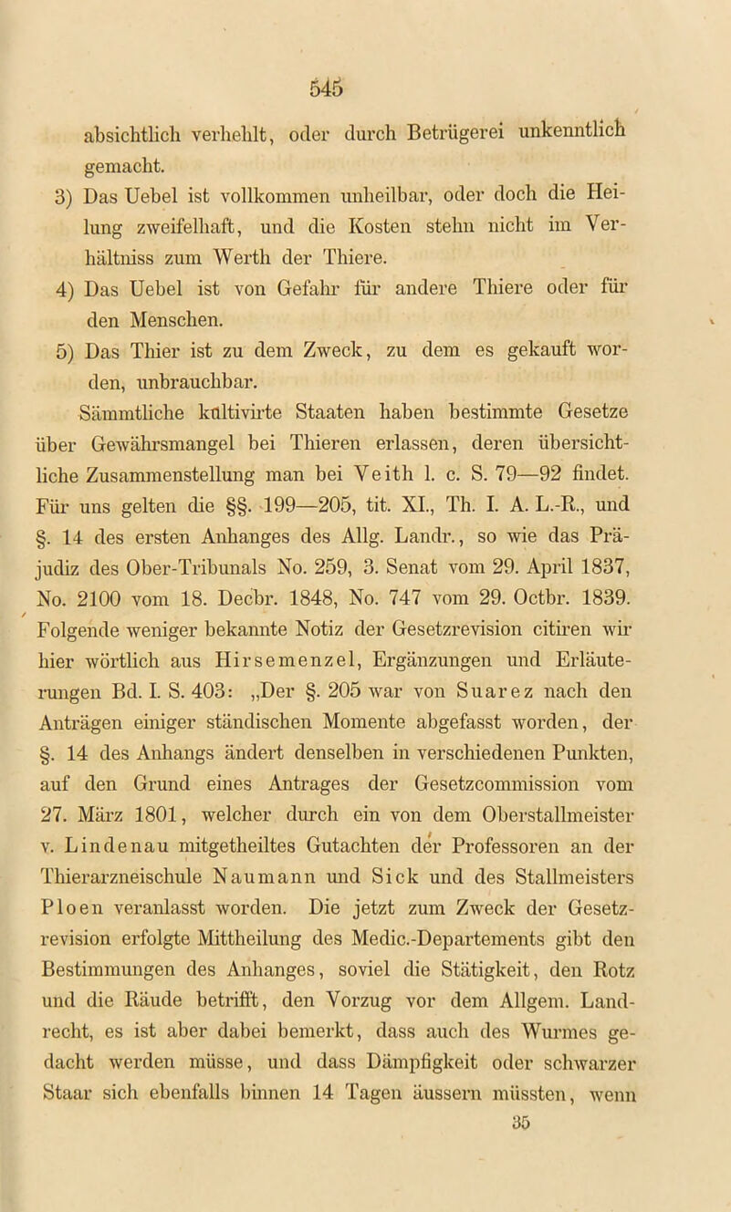 absichtlich verhehlt, oder durch Betrügerei unkenntlich gemacht. 3) Das Uebel ist vollkommen unheilbar, oder doch die Hei- lung zweifelhaft, und die Kosten stehn nicht im Ver- hältniss zum Werth der Thiere. 4) Das Uebel ist von Gefalm für andere Tbiere oder für den Menschen. 5) Das Thier ist zu dem Zweck, zu dem es gekauft wor- den, unbrauchbar. Sämmthche kültivii’te Staaten haben bestimmte Gesetze über Gewährsmangel bei Thieren erlassen, deren übersicht- liche Zusammenstellung man bei Veith 1. c. S. 79—92 findet. Für uns gelten die §§. 199—205, tit. XI., Th. I. A. L.-R., und §. 14 des ersten Anhanges des Allg. Landr., so wie das Prä- judiz des Ober-Tribunals No. 259, 3. Senat vom 29. April 1837, No. 2100 vom 18. Decbr. 1848, No. 747 vom 29. Octbr. 1839. / Folgende weniger bekannte Notiz der Gesetzrevision citiren wii’ hier wörtlich aus Hirsemenzel, Ergänzungen und Erläute- ningen Bd. I. S. 403: „Der §. 205 war von Suarez nach den Anträgen einiger ständischen Momente abgefasst worden, der §. 14 des Anhangs ändeift denselben in verschiedenen Pmikten, auf den Grund eines Antrages der Gesetzcommission vom 27. März 1801, welcher durch ein von dem Oberstallmeister V. Lindenau mitgetheiltes Gutachten der Professoren an der Thierarzneischule Naumann mid Sick und des Stallmeistei's Ploen veranlasst worden. Die jetzt zum Zweck der Gesetz- revision erfolgte Mittheilung des Medic.-Departements gibt den Bestimmungen des Anhanges, soviel die Stätigkeit, den Rotz und die Räude betrifft, den Vorzug vor dem Allgem. Land- recht, es ist aber dabei bemerkt, dass auch des Wurmes ge- dacht werden müsse, und dass Dämpfigkeit oder schwarzer Staar sich ebenfalls binnen 14 Tagen äussern müssten, wenn 35