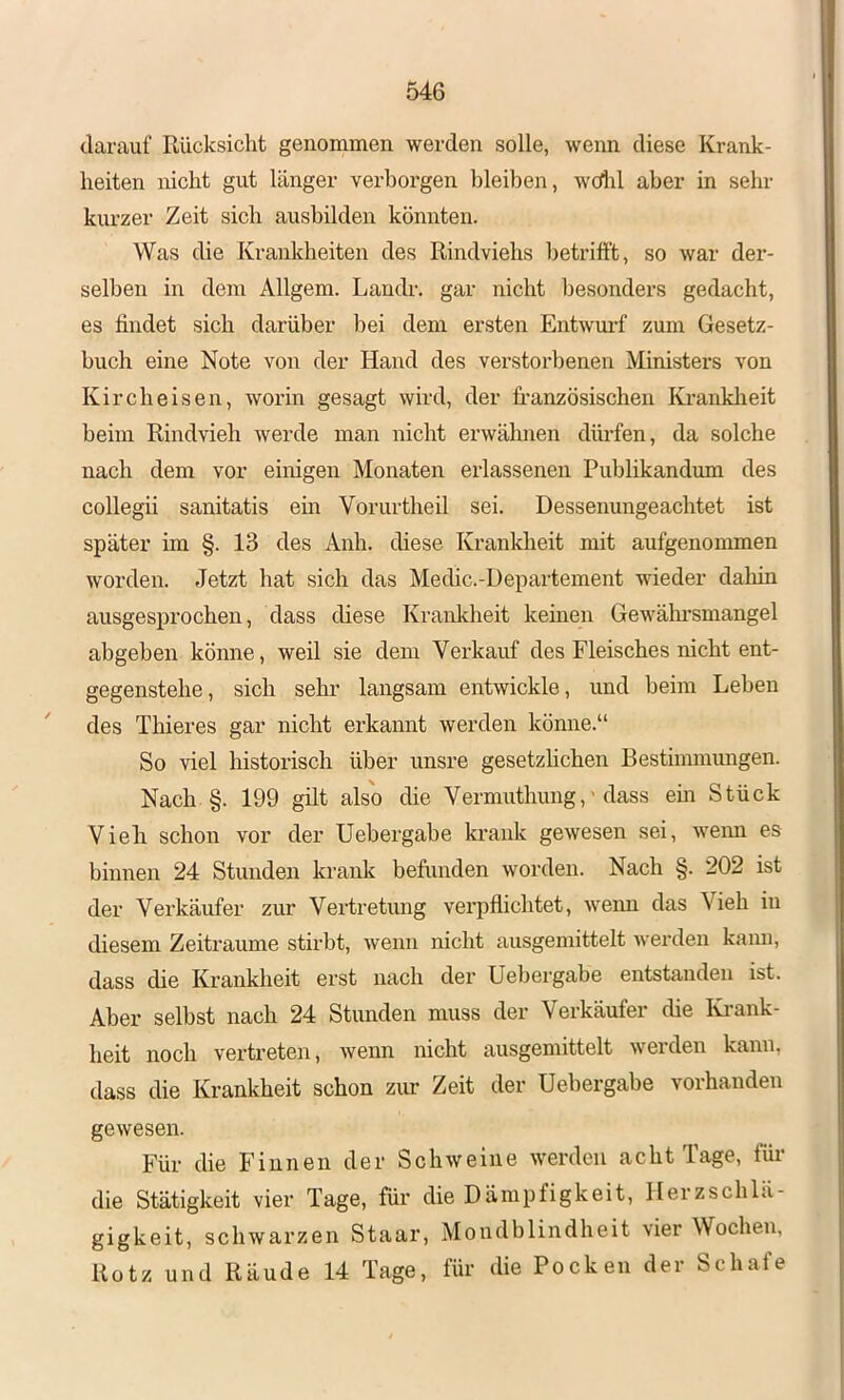 darauf Rücksicht genommen werden solle, wenn diese Krank- heiten nicht gut länger verborgen bleiben, wdd aber in sehr kurzer Zeit sich ausbilden könnten. Was die Krankheiten des Rindviehs betrifft, so war der- selben in dem Allgem. Landr. gar nicht besonders gedacht, es findet sich darüber bei dem ersten Entwurf zum Gesetz- buch eine Note von der Hand des verstorbenen Ministers von Kircheisen, worin gesagt wird, der französischen Kranklieit beim Rindvieh werde man nicht erwähnen dürfen, da solche nach dem vor einigen Monaten erlassenen Publikandum des collegii sanitatis em Vorurtheil sei. Dessenungeachtet ist später im §. 13 des Anh. diese Krankheit mit aufgenonnnen worden. Jetzt hat sich das Medic.-Departement wdeder dahin ausgesprochen, dass diese Krankheit keinen Gewähi’smangel abgeben könne, weil sie dem Verkauf des Fleisches nicht ent- gegenstehe, sich sehr langsam entwickle, und beim Leben des Thieres gar nicht erkannt werden könne.“ So viel historisch über unsre gesetzhchen Bestimmungen. Nach §. 199 gilt also die Vermuthung,'dass em Stück Viefi schon vor der Uebergabe krank gewesen sei, wenn es binnen 24 Stunden krank befunden worden. Nach §. 202 ist der Verkäufer zur Vertretung verpflichtet, weim das Vieh in diesem Zeiträume stirbt, wenn nicht ausgemittelt werden kami, dass die Krankheit erst nach der Uebergabe entstanden ist. Aber selbst nach 24 Stunden muss der Verkäufer die Ki*ank- heit noch vertreten, wenn nicht ausgemittelt werden kann, dass die Krankheit schon zur Zeit der Uebergabe vorhanden gewesen. Für die Finnen der Schweine werden acht Tage, für die Stätigkeit vier Tage, für die Dämpfigkeit, Herzschlä- gigkeit, schwarzen Staar, Mondblindheit vier Wochen, Rotz und Räude 14 Tage, für die Pocken der Schafe