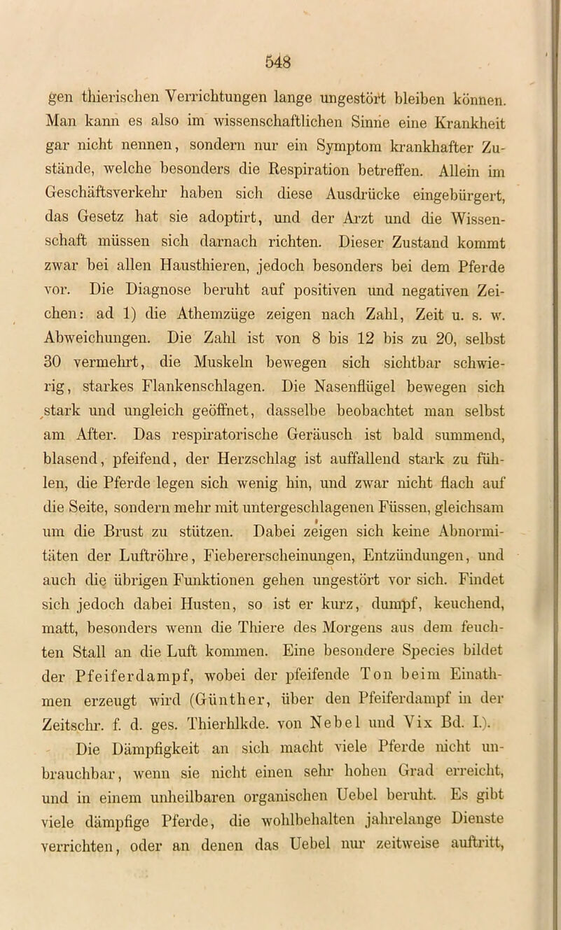 gen tiiierisclien Verrichtungen lange ungestört bleiben können. Man kann es also im wissenschaftlichen Siniie eine Krankheit gar nicht nennen, sondern nur ein Symptom krankhafter Zu- stände, welche besonders die Respiration betreffen. Allein im Geschäftsverkelu’ haben sich diese Ausdrücke eingebürgert, das Gesetz hat sie adoptirt, und der Ai’zt und die Wissen- schaft müssen sich darnach richten. Dieser Zustand kommt zwar hei allen Hausthieren, jedoch besonders bei dem Pferde vor. Die Diagnose beruht auf positiven und negativen Zei- chen: ad 1) die Athemzüge zeigen nach Zahl, Zeit u. s. w. Abweichungen. Die Zalü ist von 8 bis 12 bis zu 20, selbst 30 vermelirt, die Muskeln bewegen sich sichtbar schwie- rig, starkes Flankenschlagen. Die Nasenflügel bewegen sich ^stark und ungleich geöffnet, dasselbe beobachtet man selbst am After. Das respii'atorische Geräusch ist bald summend, blasend, pfeifend, der Herzschlag ist auffallend stark zu füh- len, die Pferde legen sich wenig hin, und zwar nicht flach auf die Seite, sondern mehr mit untergeschlagenen Füssen, gleichsam um die Brust zu stützen. Dabei zeigen sich keine Abnormi- täten der Luftröhre, Fiebererscheinungen, Entzündungen, und auch die übrigen Funktionen gehen ungestört vor sich. Findet sich jedoch dabei Husten, so ist er kurz, dumpf, keuchend, matt, besonders wenn die Tliiere des Morgens aus dem feuch- ten Stall an die Luft konnnen. Eine besondere Species bildet der Pfeiferdampf, wobei der pfeifende Ton beim Einath- men erzeugt wird (Günther, über den Pfeiferdampf in der Zeitschr. f. d. ges. Thierhlkde. von Nebel und Vix Bd. I.). Die Dämpfigkeit an sich macht viele Pferde nicht un- brauchbar, wenn sie nicht einen sehr hohen Grad erreicht, und in einem unheilbaren organischen Uehel beruht. Es gibt viele dämpfige Pferde, die wohlbelialten jahrelange Dienste verrichten, oder an denen das Hebel niu’ zeitweise auftritt.