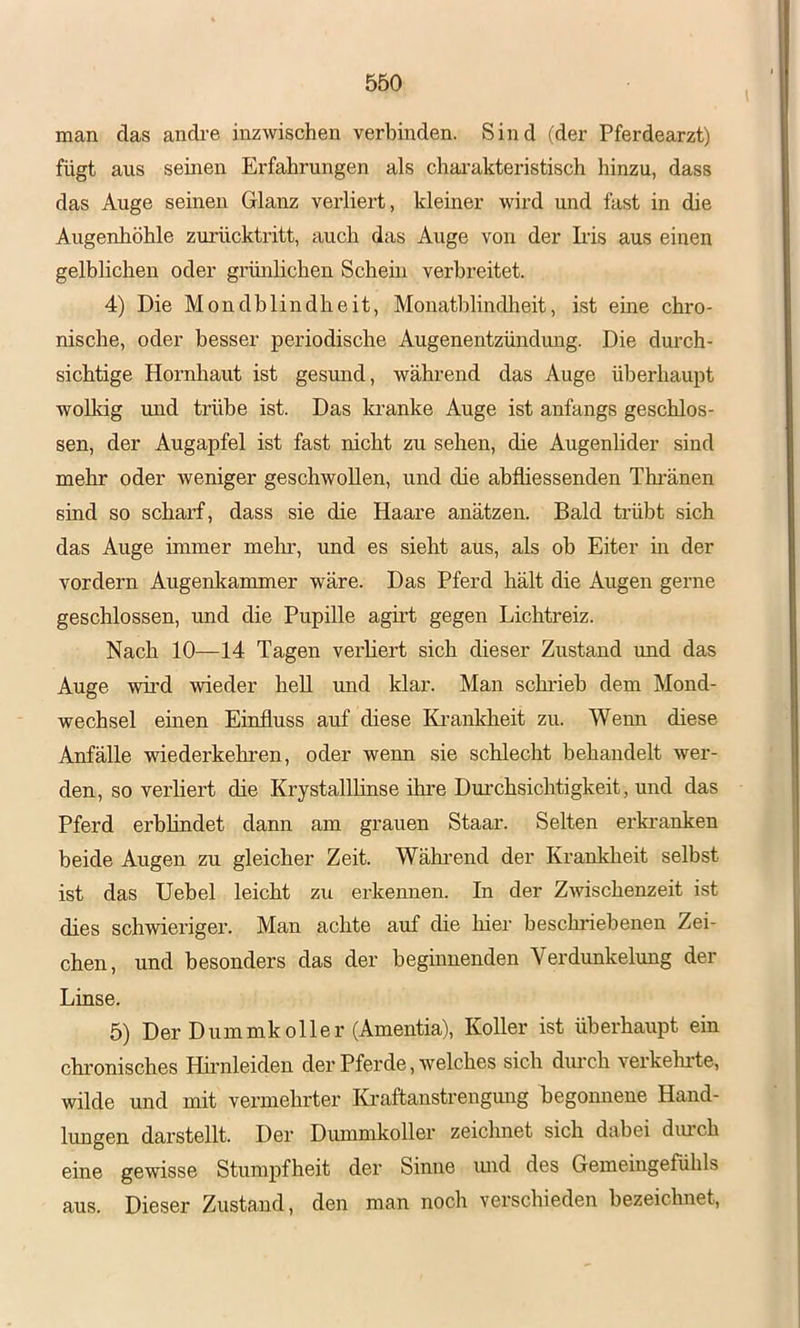 man das andi-e inzwischen verbinden. Sind (der Pferdearzt) fügt aus seinen Erfahrungen als chai'akteristisch hinzu, dass das Auge seinen Glanz verliert, kleiner wird und fast in die Augenhöhle zurücktritt, auch das Auge von der Iiis aus einen gelblichen oder grünlichen Schein verbreitet. 4) Die Mondblindheit, Monatblindheit, ist eine chro- nische, oder besser periodische Augenentzündung. Die durch- sichtige Hornhaut ist gesund, während das Auge überhaupt wolkig imd trübe ist. Das la-anke Auge ist anfangs geschlos- sen, der Augapfel ist fast nicht zu sehen, die Augenlider sind mehr oder weniger geschwollen, und die abfliessenden Thi’änen sind so scharf, dass sie die Haare anätzen. Bald trübt sich das Auge immer melir, und es sieht aus, als ob Eiter m der vordem Augenkammer wäre. Das Pferd hält die Augen gerne geschlossen, und die Pupille agirt gegen Lichtreiz. Nach 10—14 Tagen verliert sich dieser Zustand und das Auge wird wieder hell und klar. Man schi’ieb dem Mond- wechsel einen Einfluss auf diese Ki’ankheit zu. Wenn diese Anfälle -wiederkehren, oder wenn sie schlecht behandelt wer- den, so verliert die Krystalllinse ihre Durchsichtigkeit, und das Pferd erblindet dann am grauen Staar. Selten ei'ki’anken beide Augen zu gleicher Zeit. Während der Krankheit selbst ist das Uebel leicht zu erkennen. In der Zwischenzeit ist dies schwieriger. Man achte auf die hier besckriebenen Zei- chen, und besonders das der beginnenden Verdunkelung der Linse. 5) Der Dummkoller (Amentia), Koller ist überhaupt ein chronisches Hmnleiden der Pferde, welches sich dmxh verkeimte, wilde und mit vermehrter Kraftanstrengmig begonnene Hand- lungen darstellt. Der Duinmkoller zeichnet sich dabei dimch eine gewisse Stumpfheit der Sinne und des Gemeingefühls aus. Dieser Zustand, den man noch verschieden bezeichnet.